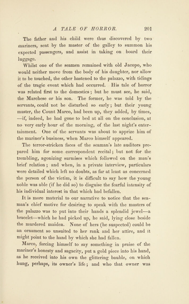 The father and his child were thus discovered by two mariners, sent by the master of the galley to summon his expected passengers, and assist in taking on board their luggage. Whilst one of the seamen remained with old Jacopo, who would neither move from the body of his daughter, nor allow it to be touched, the other hastened to the palazzo, with tidings of the tragic event which had occurred. His tale of horror was related first to the domestics ; but he must see, he said, the Marchese or his son. The former, he was told by the servants, could not be disturbed so early; but their young master, the Count Marco, had been up, they added, by times, —if, indeed, he had gone to bed at all on the conclusion, at no very early hour of the morning, of the last night’s enter- tainment. One of the servants was about to apprize him of the mariner’s business, when Marco himself appeared. The terror-stricken faces of the seaman’s late auditors pre- pared him for some correspondent recital; but not for the trembling, agonizing surmises which followed on the man’s brief relation ; and when, in a private interview, particulars were detailed which left no doubts, as far at least as concerned the person of the victim, it is difficult to say how the young noble was able (if he did so) to disguise the fearful intensity of his individual interest in that which had befallen. It is more material to our narrative to notice that the sea- man’s chief motive for desiring to speak with the masters of the palazzo was to put into their hands a splendid jewel—a bracelet—which he had picked up, he said, lying close beside the murdered maiden. None of hers (he suspected) could be an ornament so unsuited to her rank and her attire, and it might point to the hand by wbich she had fallen. Marco, forcing himself to say something in praise of the mariner’s honesty and sagacity, put a gold piece into his hand, as he received into his own the glittering bauble, on which hung, perhaps, its owner’s life; and who that owner was