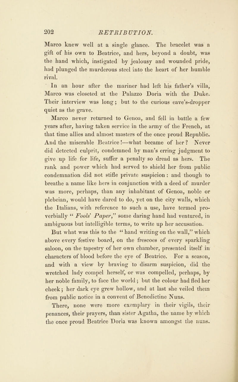 Marco knew well at a single glance. The bracelet was a gift of his own to Beatrice, and hers, beyond a doubt, was the hand which, instigated by jealousy and wounded pride, had plunged the murderous steel into the heart of her humble rival. In an hour after the mariner had left his father’s villa, Marco was closeted at the Palazzo Doria Avith the Duke. Their interview was long; but to the curious eave’s-dropper quiet as the grave. Marco never returned to Genoa, and fell in battle a few years after, having taken service in the army of the French, at that time allies and almost masters of the once proud Republic. And the miserable Beatrice!—what became of her? Never did detected culprit, condemned by man’s erring judgment to give up life for life, suffer a penalty so dread as hers. The rank and power which had served to shield her from public condemnation did not stifle private suspicion : and though to breathe a name like hers in conjunction with a deed of murder was more, perhaps, than any inhabitant of Genoa, noble or plebeian, would have dared to do, yet on the city walls, which the Italians, with reference to such a use, have termed pro- verbially “ Fools Paper,some daring hand had ventured, in ambiguous but intelligible terms, to write up her accusation. But what was this to the hand writing on the wall,” Avhich above every festive board, on the frescoes of every sparkling saloon, on the tapestry of her own chamber, presented itself in characters of blood before the eye of Beatrice. For a season, and with a view by braving to disarm suspicion, did the wretched lady compel herself, or was compelled, perhaps, by her noble family, to face the world; but the colour had fled her cheek; her dark eye grew hollow, and at last she veiled them from public notice in a convent of Benedictine Nuns. There, none were more exemplary in their vigils, their penances, their prayers, than sister Agatha, the name by which the once proud Beatrice Doria was known amongst the nuns.