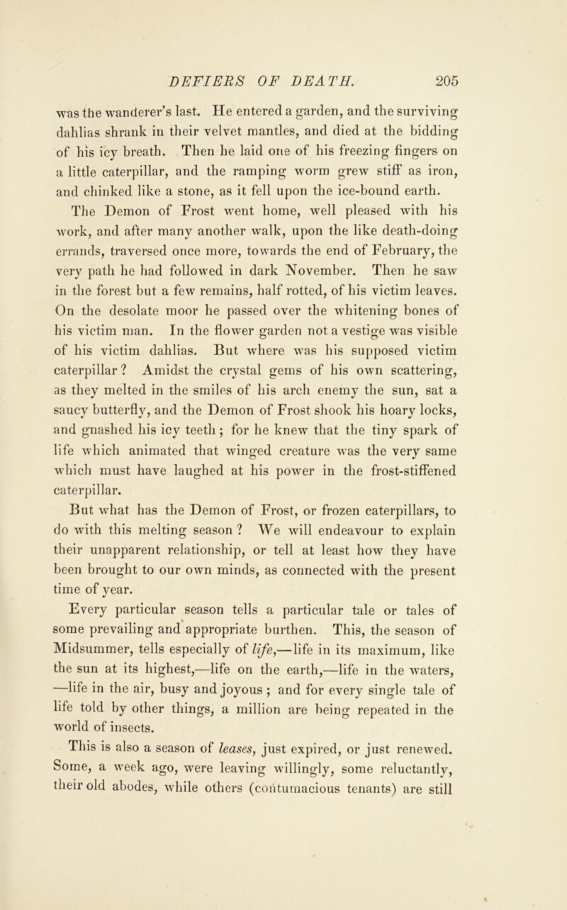 was the wanderer’s last. He entered a garden, and the surviving dahlias shrank in their velvet mantles, and died at the bidding of his icy breath. Then he laid one of his freezing fingers on a little caterpillar, and the ramping woi’m grew stiff as iron, and chinked like a stone, as it fell upon the ice-bound earth. The Demon of Frost went home, well pleased with his work, and after many another walk, upon the like death-doing errands, traversed once more, towards the end of February, the very path he had followed in dark November. Then he saw in the forest but a few remains, half rotted, of his victim leaves. On the desolate moor he passed over the whitening bones of his victim man. In the flower garden not a vestige was visible of his victim dahlias. But where was his supposed victim caterpillar ? Amidst the crystal gems of his own scattering, as they melted in the smiles of his arch enemy the sun, sat a saucy butterfly, and the Demon of Frost shook his hoary locks, and gnashed his icy teeth; for he knew that the tiny spark of life which animated that winged creature was the very same which must have laughed at his power in the frost-stiffened caterpillar. But what has the Demon of Frost, or frozen caterpillars, to do with this melting season ? We will endeavour to explain their unapparent relationship, or tell at least how they have been brought to our own minds, as connected with the present time of year. Every particular season tells a particular tale or tales of some prevailing and appropriate burthen. This, the season of Midsummer, tells especially of life,—life in its maximum, like the sun at its highest,—life on the earth,—life in the waters, —life in the air, busy and joyous ; and for every single tale of life told by other things, a million are being repeated in the world of insects. This is also a season of leases, just expired, or just renewed. Some, a week ago, were leaving willingly, some reluctantlv, their old abodes, while others (contumacious tenants) are still