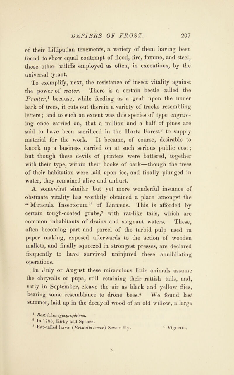 of their Lilliputian tenements, a variety of them having been found to show equal contempt of flood, fire, famine, and steel, those other bailiffs employed as often, in executions, by the universal tyrant. To exemplify, next, the resistance of insect vitality against the power of water. There is a certain beetle called the Printer,^ because, while feeding as a grub upon the under bark of trees, it cuts out therein a variety of tracks resembling letters; and to such an extent was this species of type engrav- ing once carried on, that a million and a half of pines are said to have been sacrificed in the Hartz Forest^ to supply material for the work. It became, of course, desirable to knock up a business carried on at such serious public cost; but though these devils of printers were battered, together with their type, within their books of bark—though the trees of their habitation were laid upon ice, and finally plunged in water, they remained alive and unhurt. A somewhat similar but yet more wonderful instance of obstinate vitality has worthily obtained a place amongst the Miracula Insectorum” of Linnaeus. This is afforded by certain tough-coated grubs,^ with rat-like tails, which are common inhabitants of drains and stagnant waters. These, often becoming part and parcel of the turbid pulp used in paper making, exposed afterwards to the action of wooden mallets, and finally squeezed in strongest presses, are declared frequently to have survived uninjured these annihilating operations. In July or August these miraculous little animals assume the chrysalis or pupa, still retaining their rattish tails, and, early in September, cleave the air as black and yellow flies, bearing some resemblance to drone bees.'* We found last summer, laid up in the decayed wood of an old willow, a large ’ Bostrichus typographicus. ^ In 1783, Kirby and Spence. ^ Rat-tailed larvae {BJristalis tenax) Sewer Fly. ■* Vignette. X