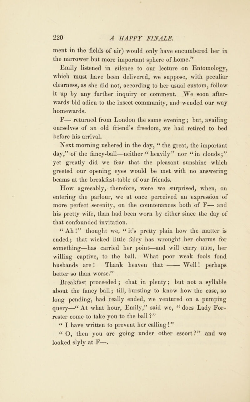 ment in the fields of air) would only have encumbered her in the narrower but more important sphere of home.’^ Emily listened in silence to our lecture on Entomology, which must have been delivered, we suppose, with peculiar clearness, as she did not, according to her usual custom, follow it up by any further inquiry or comment. We soon after- wards bid adieu to the insect community, and wended our way homewards. F— returned from London the same evening; but, availing ourselves of an old friend’s freedom, we had retired to bed before his arrival. Next morning ushered in the day, the great, the important day,” of the fancy-ball—neither heavily” nor ^^in clouds;” yet greatly did we fear that the pleasant sunshine which greeted our opening eyes would be met with no answering beams at the breakfast-table of our friends. How agreeably, therefore, were we surprised, when, on entering the parlour, we at once perceived an expression of more perfect serenity, on the countenances both of F— and his pretty wife, than had been worn by either since the day of that confounded invitation. ^^Ah!” thought we, it’s pretty plain how the matter is ended; that wicked little fairy has wrought her charms for something—has carried her point—and will carry him, her willing captive, to the ball. What poor weak fools fond husbands are! Thank heaven that Well! perhaps better so than worse.” Breakfast proceeded; chat in plenty; but not a syllable about the fancy ball; till, bursting to know how the case, so long pending, had really ended, we ventured on a pumping query—At what hour, Emily,” said we, does Lady For- rester come to take you to the ball ?” I have written to prevent her calling!” O, then you are going under other escort?” and we looked slyly at F—.