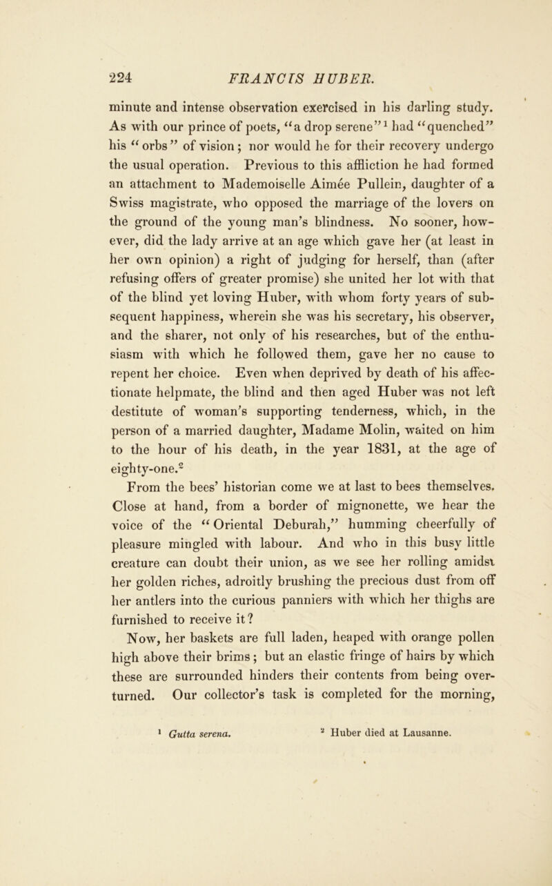 minute and intense observation exercised in his darling study. As with our prince of poets, ^^a drop serene’^ ^ had quenched’^ his orbs ’’ of vision; nor would he for their recovery undergo the usual operation. Previous to this affliction he had formed an attachment to Mademoiselle Aimee Pullein, daughter of a Swiss magistrate, who opposed the marriage of the lovers on the ground of the young man’s blindness. No sooner, how- ever, did the lady arrive at an age which gave her (at least in her own opinion) a right of judging for herself, than (after refusing offers of greater promise) she united her lot with that of the blind yet loving Huber, with whom forty years of sub- sequent happiness, wherein she was his secretary, his observer, and the sharer, not only of his researches, but of the enthu- siasm with which he followed them, gave her no cause to repent her choice. Even when deprived by death of his affec- tionate helpmate, the blind and then aged Huber was not left destitute of woman’s supporting tenderness, which, in the person of a married daughter, Madame Molin, waited on him to the hour of his death, in the year 1831, at the age of eighty-one.^ From the bees’ historian come we at last to bees themselves. Close at hand, from a border of mignonette, we hear the voice of the Oriental Deburah,” humming cheerfully of pleasure mingled with labour. And who in this busy little creature can doubt their union, as we see her rolling amidst her golden riches, adroitly brushing the precious dust from off her antlers into the curious panniers with which her thighs are furnished to receive it ? Now, her baskets are full laden, heaped with orange pollen high above their brims; but an elastic fringe of hairs by which these are surrounded hinders their contents from being over- turned. Our collector’s task is completed for the morning. * Gutta serena. Huber died at Lausanne.