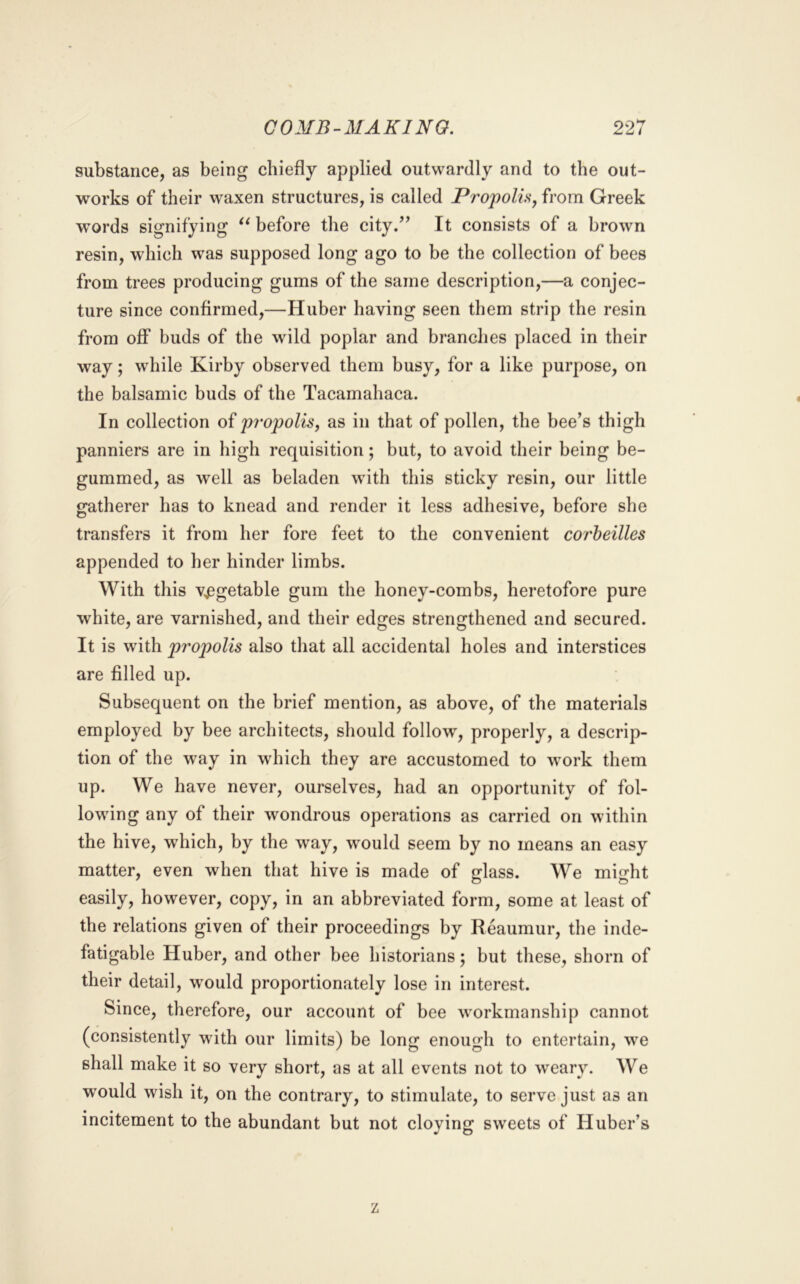 substance, as being chiefly applied outwardly and to the out- works of their waxen structures, is called Propolhj from Greek words signifying before the city/^ It consists of a brown resin, which was supposed long ago to be the collection of bees from trees producing gums of the same description,—a conjec- ture since confirmed,—Huber having seen them strip the resin from off buds of the wild poplar and branches placed in their way; while Kirby observed them busy, for a like purpose, on the balsamic buds of the Tacamahaca. In collection of propolis^ as in that of pollen, the bee’s thigh panniers are in liigh requisition; but, to avoid their being be- gummed, as well as beladen with this sticky resin, our little gatherer has to knead and render it less adhesive, before she transfers it from her fore feet to the convenient corheilles appended to her hinder limbs. With this v^^getable gum the honey-combs, heretofore pure white, are varnished, and their edges strengthened and secured. It is with propolis also that all accidental holes and interstices are filled up. Subsequent on the brief mention, as above, of the materials employed by bee architects, should follow, properly, a descrip- tion of the way in which they are accustomed to work them up. We have never, ourselves, had an opportunity of fol- lowing any of their wondrous operations as carried on within the hive, which, by the way, would seem by no means an easy matter, even when that hive is made of glass. We might easily, however, copy, in an abbreviated form, some at least of the relations given of their proceedings by Reaumur, the inde- fatigable Huber, and other bee historians; but these, shorn of their detail, would proportionately lose in interest. Since, therefore, our account of bee workmanship cannot (consistently with our limits) be long enough to entertain, we shall make it so very short, as at all events not to weary. We would wish it, on the contrary, to stimulate, to serve just as an incitement to the abundant but not cloying sweets of Huber’s z