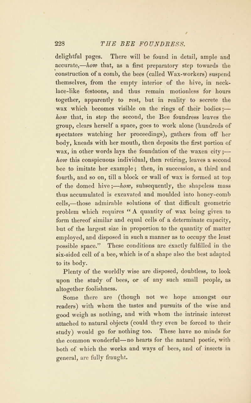 delightful pages. There will be found in detail, ample and accurate,—how that, as a first preparatory step towards the construction of a comb, the bees (called Wax-workers) suspend themselves, from the empty interior of the hive, in neck- lace-like festoons, and thus remain motionless for hours together, apparently to rest, but in reality to secrete the wax which becomes visible on the rings of their bodies;— how that, in step the second, the Bee foundress leaves the group, clears herself a space, goes to work alone (hundreds of spectators watching her proceedings), gathers from off her body, kneads with her mouth, then deposits the first portion of wax, in other words lays the foundation of the waxen city;— how this conspicuous individual, then retiring, leaves a second bee to imitate her example; then, in succession, a third and fourth, and so on, till a block or wall of wax is formed at top of the domed hive;—how^ subsequently, the shapeless mass thus accumulated is excavated and moulded into honey-comb cells,—those admirable solutions of that difficult geometric problem wdiich requires A quantity of wax being given to form thereof similar and equal cells of a determinate capacity, but of the largest size in proportion to the quantity of matter employed, and disposed in such a manner as to occupy the least possible space.’’ These conditions are exactly fulfilled in the six-sided cell of a bee, wffiich is of a shape also the best adapted to its body. Plenty of the worldly w’ise are disposed, doubtless, to look upon the study of bees, or of any such small people, as altogether foolishness. Some there are (though not we hope amongst our readers) with whom the tastes and pursuits of the wise and good weigh as nothing, and with whom the intrinsic interest attached to natural objects (could they even be forced to their study) w'ould go for nothing too. These have no minds for the common wonderful—no hearts for the natural poetic, with both of which the works and ways of bees, and of insects in general, are fully fraught.