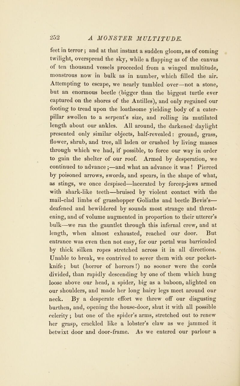 feet in terror; and at that instant a sudden gloom, as of coming twilight, overspread the sky, while a flapping as of the canvas ot ten thousand vessels proceeded from a winged multitude, monstrous now in bulk as in number, which filled the air. Attempting to escape, we nearly tumbled over—not a stone, but an enormous beetle (bigger than the biggest turtle ever captured on the shores of the Antilles), and only regained our footing to tread upon the loathsome yielding body of a cater- pillar swollen to a serpent’s size, and rolling its mutilated length about our ankles. All around, the darkened' daylight presented only similar objects, half-revealed: ground, grass, flower, shrub, and tree, all laden or crushed by living masses through which we had, if possible, to force our way in order to gain the shelter of our roof. Armed by desperation, we continued to advance;—and what an advance it was ! Pierced by poisoned arrows, swords, and spears, in the shape of what, as stings, we once despised—lacerated by forcep-jaws armed with shark-like teeth—bruised by violent contact with the mail-clad limbs of grasshopper Goliaths and beetle Bevis’s— deafened and bewildered by sounds most strange and threat- ening, and of volume augmented in proportion to their utterer’s bulk—we ran the gauntlet through this infernal crew, and at length, when almost exhausted, reached our door. But entrance was even then not easy, for our portal was barricaded by thick silken ropes stretched across it in all directions. Unable to break, we contrived to sever them with our pocket- knife ; but (horror of horrors!) no sooner were the cords divided, than rapidly descending by one of them which hung loose above our head, a spider, big as a baboon, alighted on our shoulders, and made her long hairy legs meet around our neck. By a desperate effort w'e threw off* our disgusting burthen, and, opening the house-door, shut it wdth all possible celerity; but one of the spider’s arms, stretched out to renew her grasp, crackled like a lobster’s claw as w'e jammed it betwixt door and door-frame. As we entered our parlour a
