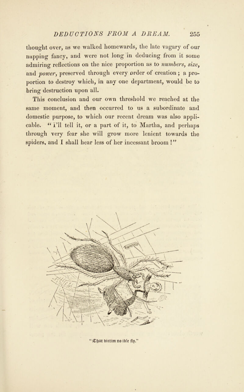 thought over, as we walked homewards, the late vagary of our napping fancy, and were not long in deducing from it some admiring reflections on the nice proportion as to numbers^ sizcy and powerj preserved through every order of creation ; a pro- portion to destroy which, in any one department, would be to bring destruction upon all. This conclusion and our own threshold we reached at the same moment, and then occurred to us a subordinate and domestic purpose, to which our recent dream was also appli- cable. ‘‘ i’ll tell it, or a part of it, to Martha, and perhaps through very fear she will grow more lenient towards the spiders, and I shall hear less of her incessant broom !” “ (CDat bictim no ibic (Tp.”