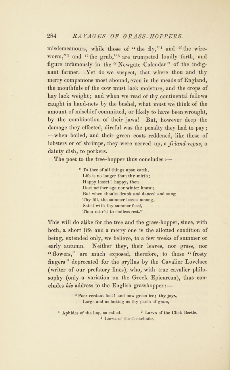 misdemeanours, while those of ^Hhe and ^Hhe wire- worm/’^ and the grub/’^ are trumpeted loudly forth, and figure infamously in the Newgate Calendar” of the indig- nant farmer. .Yet do we suspect, that where thou and thy merry companions most abound, even in the meads of England, the mouthfuls of the cow must lack moisture, and the crops of hay lack weight; and when we read of thy continental fellows caught in hand-nets by the bushel, what must we think of the amount of mischief committed, or likely to have been wrought, by the combination of their jaws! But, however deep the damage they effected, direful was the penalty they had to pay; —when boiled, and their green coats reddened, like those of lobsters or of shrimps, they were served up, a fi'iand repas, a dainty dish, to porkers. The poet to the tree-hopper thus concludes:— “ To thee of all things upon earth, Life is no longer than thy mirth ; Happy insect! happy, thou Dost neither age nor winter know; But when thou’st drunk and danced and sung Thy fill, the summer leaves among, Sated with thy summer feast, Thou retir’st to endless rest.” This will do alike for the tree and the grass-hopper, since, with both, a short life and a merry one is the allotted condition of being, extended only, we believe, to a few weeks of summer or early autumn. Neither they, their leaves, nor grass, nor flowers,” are much exposed, therefore, to those frosty fingers” deprecated for the gryllus by the Cavalier Lovelace (writer of our prefatory lines), who, with true cavalier philo- sophy (only a variation on the Greek Epicurean), thus con- cludes his address to the English grasshopper:— “ Poor verdant fool! and now green ice; thy joys. Large and as lasting as thy perch of grass, * Aphides of the hop, so called. ^ Larva of the Click Beetle. ^ Larva of the Cockchafer.