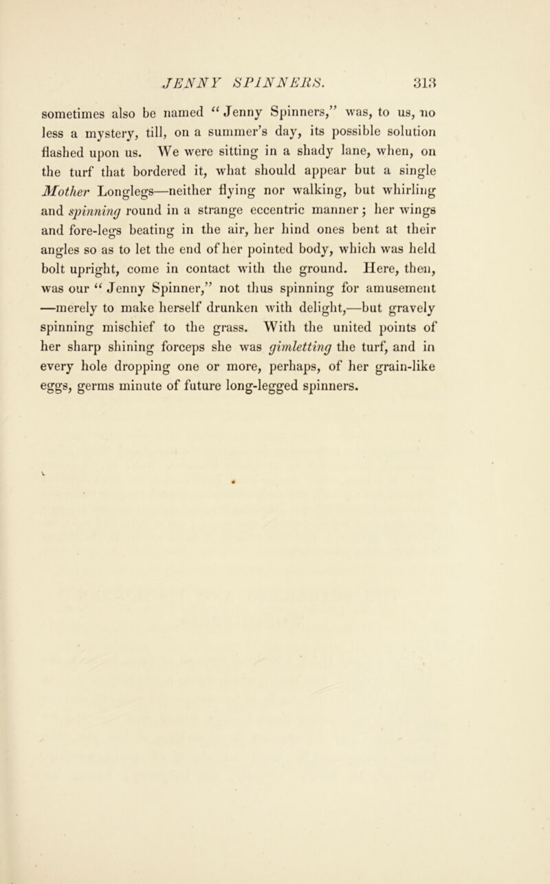 JENNY IS PINNERS. sometimes also be named Jenny Spinners,” was, to us, no less a mystery, till, on a summer’s day, its possible solution flashed upon us. We were sitting in a shady lane, when, on the turf that bordered it, what should appear but a single Mother Longlegs—neither flying nor walking, but whirling and sjnnning i‘Ound in a strange eccentric manner; her wings and fore-leo*s beatiim in the air, her hind ones bent at their angles so as to let the end of her pointed body, which was held bolt upright, come in contact with the ground. Here, then, was our Jenny Spinner,” not thus spinning for amusement —merely to make herself drunken with delight,—but gravely spinning mischief to the grass. With the united points of her sharp shining forceps she was gimletting the turf, and in every hole dropping one or more, perhaps, of her grain-like eggs, germs minute of future long-legged spinners.