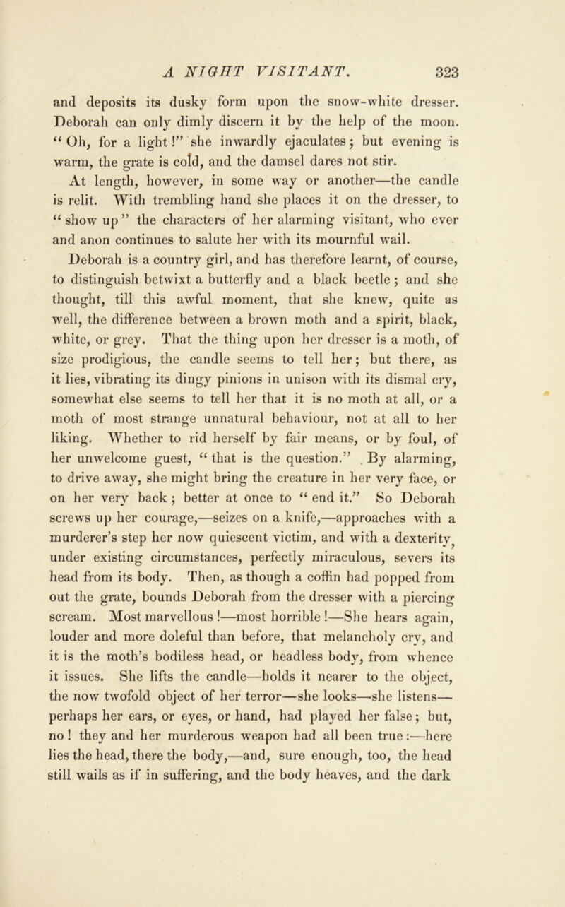 and deposits its dusky form upon the snow-white dresser. Deborah can only dimly discern it by the help of the moon. Oh, for a light!” she inwardly ejaculates; but evening is warm, the grate is cold, and the damsel dares not stir. At length, however, in some way or another—the candle is relit. With trembling hand she places it on the dresser, to show up ” the characters of her alarming visitant, who ever and anon continues to salute her with its mournful w'ail. Deborah is a country girl, and has therefore learnt, of course, to distinguish betwixt a butterfly and a black beetle; and she thought, till this awful moment, that she knew, quite as well, the difference between a brown moth and a spirit, black, white, or grey. That the thing upon her dresser is a moth, of size prodigious, the candle seems to tell her; but there, as it lies, vibrating its dingy pinions in unison with its dismal cry, somewhat else seems to tell her that it is no moth at all, or a moth of most strange unnatural behaviour, not at all to her liking. Whether to rid herself by fair means, or by foul, of her unwelcome guest, that is the question.” , By alarming, to drive away, she might bring the creature in her very face, or on her very back ; better at once to end it.” So Deborah screws up her courage,—seizes on a knife,—approaches wdth a murderer’s step her now quiescent victim, and with a dexterity^ under existing circumstances, perfectly miraculous, severs its head from its body. Then, as though a coffin had popped from out the grate, bounds Deborah from the dresser with a piercing scream. Most marvellous !—most horrible 1—She hears afrain, o y louder and more doleful than before, that melancholy cry, and it is the moth’s bodiless head, or headless body, from whence it issues. She lifts the candle—holds it nearer to the object, the now twofold object of her terror—she looks—-she listens— perhaps her ears, or eyes, or hand, had played her false; but, no I they and her murderous weapon had all been true:—here lies the head, there the body,—and, sure enough, too, the head still wails as if in suffering, and the body heaves, and the dark