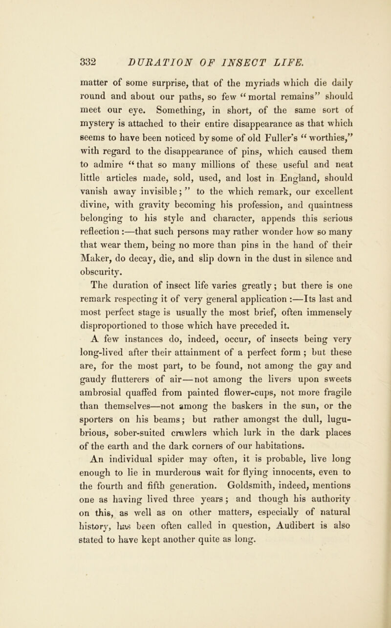 matter of some surprise, that of the myriads which die daily round and about our paths, so few ^‘mortal remains’^ should meet our eye. Something, in short, of the same sort of mystery is attached to their entire disappearance as that which seems to have been noticed by some of old Fullers “ w^orthies,’’ with regard to the disappearance of pins, which caused them to admire that so many millions of these useful and neat little articles made, sold, used, and lost in England, should vanish away invisible; ” to the which remark, our excellent divine, with gravity becoming his profession, and quaintness belonging to his style and character, appends this serious reflection :—that such persons may rather wonder how so many that wear them, being no more than pins in the hand of their Maker, do decay, die, and slip down in the dust in silence and obscurity. The duration of insect life varies greatly; but there is one remark respecting it of very general application :—Its last and most perfect stage is usually the most brief, often immensely disproportioned to those which have preceded it. A few instances do, indeed, occur, of insects being very long-lived after their attainment of a perfect form ; but these are, for the most part, to be found, not among the gay and gaudy flutterers of air—not among the livers upon sweets ambrosial quaffed from painted flower-cups, not more fragile than themselves—not among the baskers in the sun, or the sporters on his beams; but rather amongst the dull, lugu- brious, sober-suited crawlers which lurk in the dark places of the earth and the dark corners of our habitations. An individual spider may often, it is probable, live long enough to lie in murderous wait for flying innocents, even to the fourth and fifth generation. Goldsmith, indeed, mentions one as having lived three years; and though his authority on this, as well as on other matters, especially of natural history, has been often called in question, Audibert is also stated to have kept another quite as long.