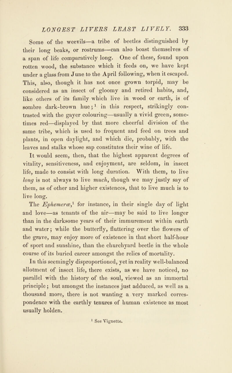 Some of the weevils—a tribe of beetles distinguished by their lono* beaks, or rostrums—can also boast themselves of a span of life comparatively long. One of these, found upon rotten wood, the substance which it feeds on, we have kept under a glass from June to the April following, when it escaped. This, also, though it has not once grown torpid, may be considered as an insect of gloomy and retired habits, and, like others of its family which live in wood or earth, is of sombre dark-brown hue; ^ in this respect, strikingly con- trasted with the gayer colouring—usually a vivid green, some- times red—displayed by that more cheerful division of the same tribe, which is used to frequent and feed on trees and plants, in open daylight, and which die, probably, with the leaves and stalks whose sap constitutes their wine of life. It would seem, then, that the highest apparent degrees of vitality, sensitiveness, and enjoyment, are seldom, in insect life, made to consist with long duration. With them, to live long is not always to live mucliy though we may justly say of them, as of other and higher existences, that to live much is to live long. The EphemercBy^ for instance, in their single day of light and love—as tenants of the air—may be said to live longer than in the darksome years of their immurement within earth and water; while the butterfly, fluttering over the flowers of the grave, may enjoy more of existence in that short half-hour of sport and sunshine, than the churchyard beetle in the whole course of its buried career amongst the relics of mortality. In this seemingly disproportioned, yet in reality well-balanced allotment of insect life, there exists, as we have noticed, no parallel with the history of the soul, viewed as an immortal principle; but amongst the instances just adduced, as well as a thousand more, there is not wanting a very marked corres- pondence with the earthly tenures of human existence as most usually holden.