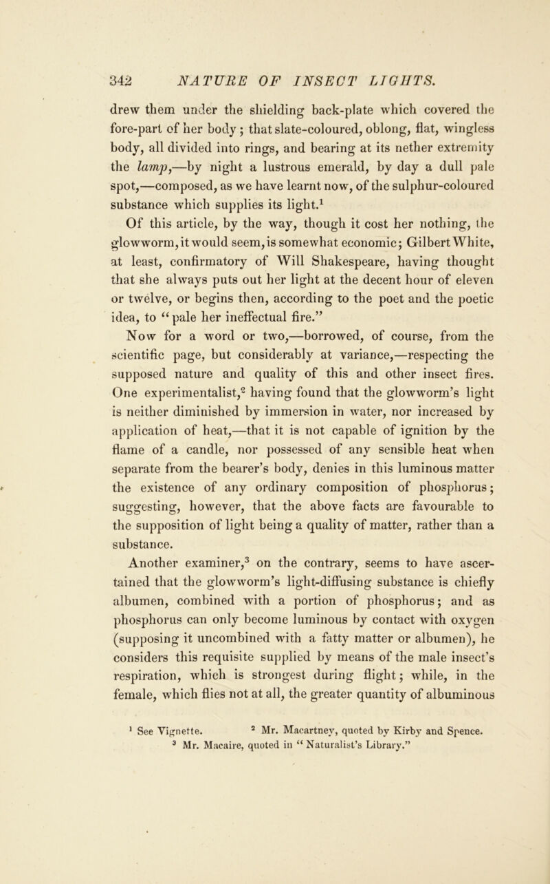 drew them under the shielding back-plate which covered the fore-part of her body; that slate-coloured, oblong, flat, wingless body, all divided into rings, and bearing at its nether extremity the lampj—by night a lustrous emerald, by day a dull pale spot,—composed, as we have learnt now, of the sulphur-coloured substance which supplies its lightd Of this article, by the way, though it cost her nothing, the glowworm, it would seem, is somewhat economic; Gilbert White, at least, confirmatory of Will Shakespeare, having thought that she always puts out her light at the decent hour of eleven or twelve, or begins then, according to the poet and the poetic idea, to pale her ineffectual fire.” Now for a word or two,—borrowed, of course, from the scientific page, but considerably at variance,—respecting the supposed nature and quality of this and other insect fires. One experimentalist,- having found that the glowworm’s light is neither diminished by immersion in water, nor increased by application of heat,—that it is not capable of ignition by the flame of a candle, nor possessed of any sensible heat when separate from the bearer’s body, denies in this luminous matter the existence of any ordinary composition of phosphorus; su2:2:estino;, however, that the above facts are favourable to the supposition of light being a quality of matter, rather than a substance. Another examiner,^ on the contrary, seems to have ascer- tained that the glowworm’s light-diffusing substance is chiefly albumen, combined with a portion of phosphorus; and as phosphorus can only become luminous by contact with oxygen (supposing it uncombined with a fatty matter or albumen), he considers this requisite supplied by means of the male insect’s respiration, which is strongest during flight; while, in the female, which flies not at all, the greater quantity of albuminous ’ See Vignette. * Mr. Macartney, quoted by Kirby and Spence. ^ Mr. Macaire, quoted in “Naturalist’s Library.”