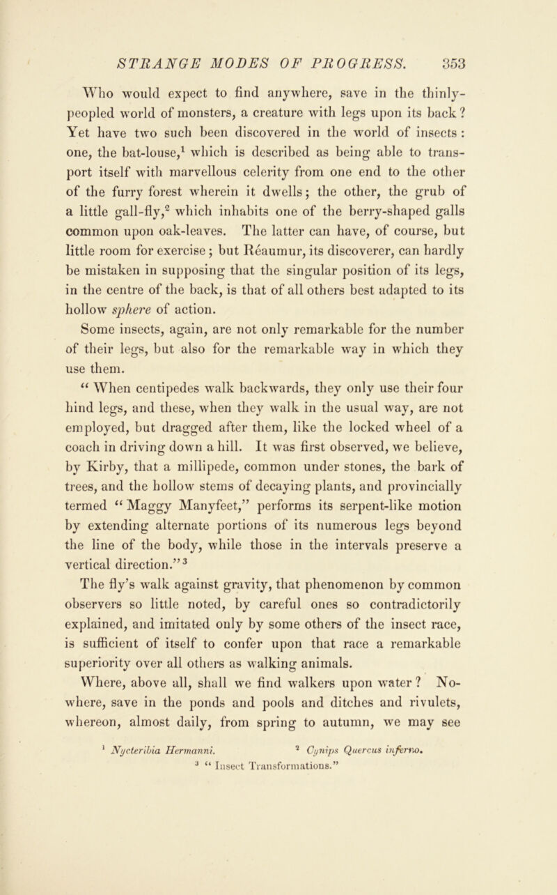 Who would expect to find anywhere, save in the thinly- peopled world of monsters, a creature with legs upon its back ? Yet have two such been discovered in the world of insects : one, the bat-louse,^ which is described as being able to trans- port itself with marvellous celerity from one end to the other of the furry forest wherein it dwells; the other, the grub of a little gall-fly,^ which inhabits one of the berry-shaped galls common upon oak-leaves. The latter can have, of course, but little room for exercise ; but Reaumur, its discoverer, can hardly be mistaken in supposing that the singular position of its legs, in the centre of the back, is that of all others best adapted to its hollow sphere of action. Some insects, again, are not only remarkable for the number of their legs, but also for the remarkable way in which they use them. When centipedes walk backwards, they only use their four hind legs, and these, when they walk in the usual way, are not employed, but dragged after them, like the locked wheel of a coach in driving down a hill. It was first observed, we believe, by Kirby, that a millipede, common under stones, the bark of trees, and the hollow stems of decaying plants, and provincially termed Maggy Manyfeet,” performs its serpent-like motion by extending alternate portions of its numerous legs beyond the line of the body, while those in the intervals preserve a vertical direction.’’^ The fly’s walk against gravity, that phenomenon by common observers so little noted, by careful ones so contradictorily explained, and imitated only by some others of the insect race, is sufiicient of itself to confer upon that race a remarkable superiority over all others as walking animals. Where, above all, shall we find walkers upon water? No- where, save in the ponds and pools and ditches and rivulets, whereon, almost daily, from spring to autumn, we may see * Nycterihia Hermanni. ^ Cyriips Quercus hifcnto, ^ “ Insect Transforniatious.”