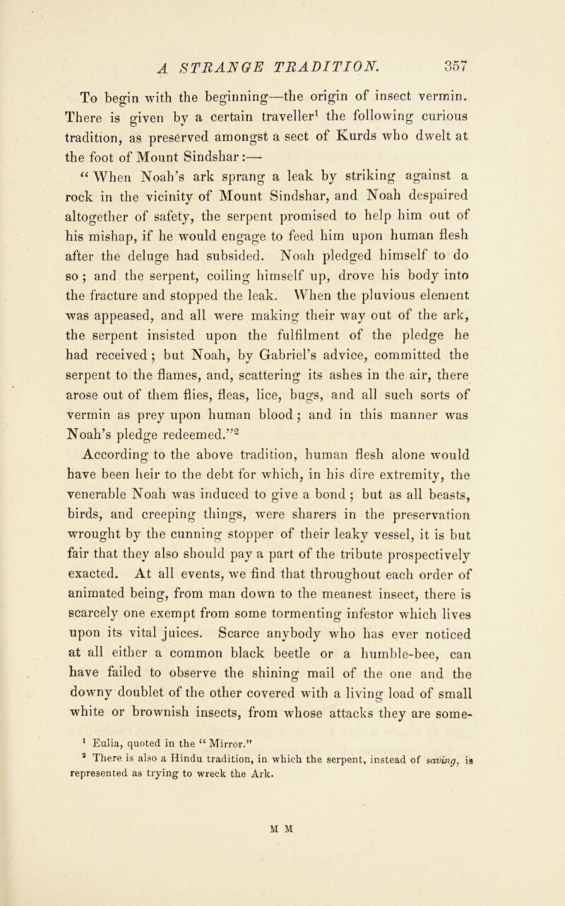 ^ T ^ To beo-in with the beginning—the origin of insect vermin. There is given by a certain traveller^ the following curious tradition, as preserved amongst a sect of Kurds who dwelt at the foot of Mount Sindshar:— When Noah’s ark sprang a leak by striking against a rock in the vicinity of Mount Sindshar, and Noah despaired altogether of safety, the serpent promised to help him out of his mishap, if he would engage to feed him upon human flesh after the deluge had subsided. Noah pledged himself to do so ; and the serpent, coiling himself up, drove his body into the fracture and stopped the leak. When the pluvious element was appeased, and all were making their way out of the ark, the serpent insisted upon the fulfilment of the pledge he had received; but Noah, by Gabriel’s advice, committed the serpent to the flames, and, scattering its ashes in the air, there arose out of them flies, fleas, lice, bugs, and all such sorts of vermin as prey upon human blood; and in this manner was Noah’s pledge redeemed.”^ According to the above tradition, human flesh alone would have been heir to the debt for which, in his dire extremity, the venerable Noah was induced to give a bond ; but as all beasts, birds, and creeping things, w^ere sharers in the preservation wrought by the cunning stopper of their leaky vessel, it is but fair that they also should pay a part of the tribute prospectively exacted. At all events, w^e find that throughout each order of animated being, from man down to the meanest insect, there is scarcely one exempt from some tormenting infestor which lives upon its vital juices. Scarce anybody who has ever noticed at all either a common black beetle or a humble-bee, can have failed to observe the shining mail of the one and the downy doublet of the other covered with a living load of small white or brownish insects, from whose attacks they are some- * Eulia, quoted in the “ Mirror.” * There is also a Hindu tradition, in which the serpent, instead of saving, is represented as trying to wreck the Ark. M M