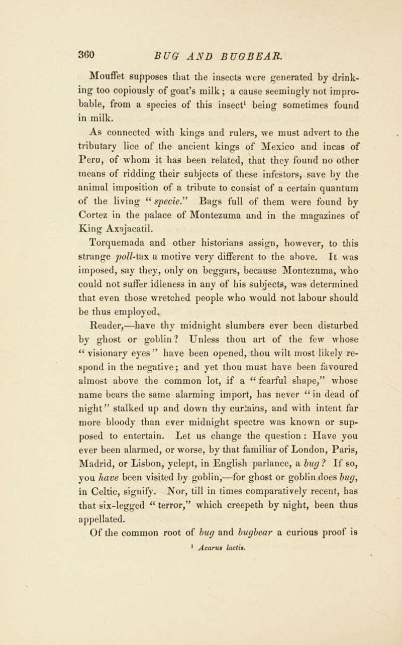 Mouffet supposes that the insects were generated by drink- ing too copiously of goat’s milk; a cause seemingly not impro- bable, from a species of this insect^ being sometimes found in milk. As connected wdth kings and rulers, we must advert to the tributary lice of the ancient kings of Mexico and incas of Peru, of whom it has been related, that they found no other means of ridding their subjects of these infestors, save by the animal imposition of a tribute to consist of a certain quantum of the living sjjecie’^ Bags full of them were found by Cortez in the palace of Montezuma and in the magazines of King Axajacatil. Torquemada and other historians assign, however, to this strange y>o//-tax a motive very different to the above. It was imposed, say they, only on beggars, because Montezuma, who could not suffer idleness in any of his subjects, was determined that even those wretched people who would not labour should be thus employed. Reader,—have thy midnight slumbers ever been disturbed by ghost or goblin? Unless thou art of the few whose visionary eyes ” have been opened, thou wilt most likely re- spond in the negative; and yet thou must have been favoured almost above the common lot, if a fearful shape,” whose name bears the same alarming import, has never in dead of night” stalked up and down thy curtains, and with intent far more bloody than ever midnight spectre was known or sup- posed to entertain. Let us change the question : Have you ever been alarmed, or worse, by that familiar of London, Paris, Madrid, or Lisbon, yclept, in English parlance, a hug ? If so, you have been visited by goblin,—for ghost or goblin does hug^ in Celtic, signify. Nor, till in times comparatively recent, has that six-legged terror,” which creepeth by night, been thus appellated. Of the common root of hug and hughear a curious proof is ‘ Acarus lactis.