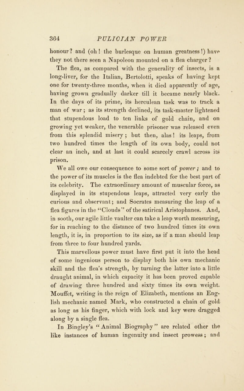 honour? and (oh! the burlesque on human greatness!) have they not there seen a Napoleon mounted on a flea charger? The flea, as compared with the generality of insects, is a long-liver, for the Italian, Bertolotti, speaks of having kept one for twenty-three months, when it died apparently of age, having grown gradually darker till it became nearly black. In the days of its prime, its herculean task was to track a man of war ; as its strength declined, its task-master lightened that stupendous load to ten links of gold chain, and on growing yet weaker, the venerable prisoner was released even from this splendid misery; but then, alas 1 its leaps, from two hundred times the length of its own body, could not clear an inch, and at last it could scarcely crawl across its prison. We all owe our consequence to some sort of power; and to the power of its muscles is the flea indebted for the best part of its celebrity. The extraordinary amount of muscular force, as displayed in its stupendous leaps, attracted very early the curious and observant; and Socrates measuring the leap of a flea figures in the ‘‘Clouds ” of the satirical Aristophanes. And, in sooth, our agile little vaulter can take a leap worth measuring, for in reaching to the distance of two hundred times its own length, it is, in proportion to its size, as if a man should leap from three to four hundred yards. This marvellous power must have first put it into the head of some ingenious person to display both his own mechanic skill and the flea’s strength, by turning the latter into a little draught animal, in which capacity it has been proved capable of drawing three hundred and sixty times its own weight. Mouffet, writing in the reign of Elizabeth, mentions an Eng- lish mechanic named Mark, who constructed a chain of gold as long as his finger, which with lock and key were dragged along by a single flea. In Bingley’s “ Animal Biography ” are related other the like instances of human ingenuity and insect prowess; and