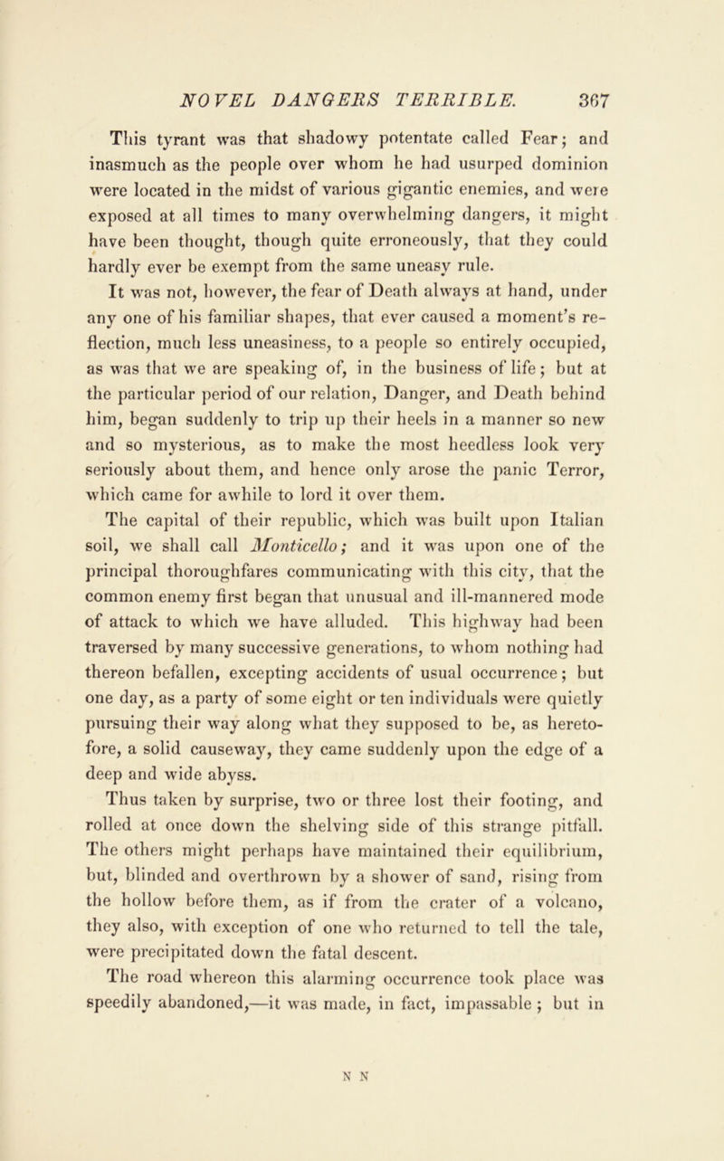 NOVEL DANGERS TERRIBLE. 3G7 This tyrant was that shadowy potentate called Fear; and inasmuch as the people over whom he had usurped dominion were located in the midst of various gigantic enemies, and were exposed at all times to many overwhelming dangers, it might have been thought, though quite erroneously, that they could hardly ever be exempt from the same uneasy rule. It was not, however, the fear of Death always at hand, under any one of his familiar shapes, that ever caused a moment’s re- flection, much less uneasiness, to a people so entirely occupied, as was that we are speaking of, in the business of life; but at the particular period of our relation. Danger, and Death behind him, began suddenly to trip up their heels in a manner so new and so mysterious, as to make the most heedless look very seriously about them, and hence only arose the jianic Terror, which came for awhile to lord it over them. The capital of their republic, which was built upon Italian soil, we shall call Monticello; and it was upon one of the principal thoroughfares communicating with this city, that the common enemy first began that unusual and ill-mannered mode of attack to which we have alluded. This highway had been traversed by many successive generations, to whom nothing had thereon befallen, excepting accidents of usual occurrence; but one day, as a party of some eight or ten individuals were quietly pursuing their way along what they supposed to be, as hereto- fore, a solid causeway, they came suddenly upon the edge of a deep and wide abyss. Thus taken by surprise, two or three lost their footing, and rolled at once down the shelving side of this strange pitfall. The others might perhaps have maintained their equilibrium, but, blinded and overthrown by a shower of sand, rising from the hollow before them, as if from the crater of a volcano, they also, with exception of one who returned to tell the tale, were precipitated down the fatal descent. The road whereon this alarming occurrence took place was speedily abandoned,—it was made, in fact, impassable ; but in N N