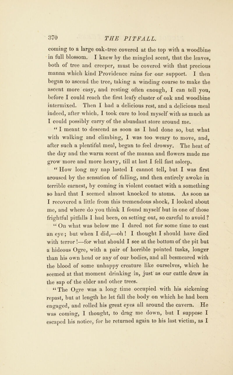coming to a large oak-tree covered at the top with a Avoodbine in full blossom. I knew by the mingled scent, that the leaves, both of tree and creeper, must be covered with that precious manna which kind Providence rains for our support. I then began to ascend the tree, taking a winding course to make the ascent more easy, and resting often enough, I can tell you, before I could reach the first leafy cluster of oak and woodbine intermixed. Then I had a delicious rest, and a delicious meal indeed, after which, I took care to load myself with as much as I could possibly carry of the abundant store around me. I meant to descend as soon as I had done so, but what with walking and climbing, I w^as too weary to move, and, after such a plentiful meal, began to feel drowsy. The heat of the day and the warm scent of the manna and flowers made me grow more and more heavy, till at last I fell fast asleep. How long my nap lasted I cannot tell, but I was first aroused by the sensation of falling, and then entirely awoke in terrible earnest, by coming in violent contact with a something so hard that I seemed almost knocked to atoms. As soon as I recovered a little from this tremendous shock, I looked about me, and where do you think I found myself but in one of those frightful pitfalls I had been, on setting out, so careful to avoid ? “ On what was below me I dared not for some time to cast an eye; but when I did,—oh ! I thought I should have died with terror !—for what should I see at the bottom of the pit but a hideous Ogre, with a pair of horrible pointed tusks, longer than his own head or any of our bodies, and all besmeared with the blood of some unhappy creature like ourselves, which he seemed at that moment drinking in, just as our cattle draw in the sap of the elder and other trees. The Ogre was a long time occupied with his sickening repast, but at length he let fall the body on which he had been engaged, and rolled his great eyes all around the cavern. He was coming, I thought, to drag me down, but I suppose I escaped his notice, for he returned again to his last victim, as I