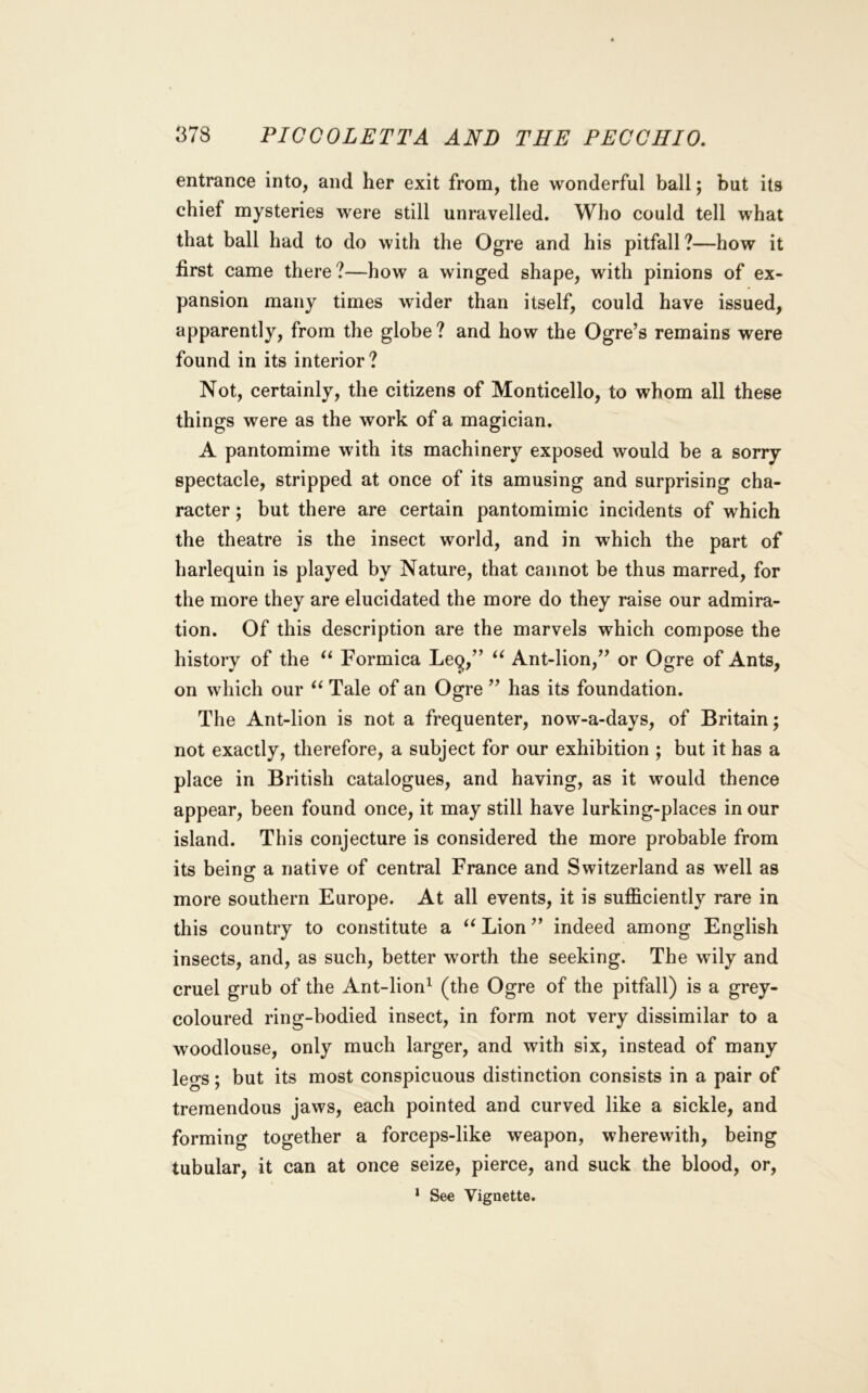 entrance into, and her exit from, the wonderful ball; but its chief mysteries were still unravelled. Who could tell what that ball had to do with the Ogre and his pitfall?—how it first came there?—how a winged shape, with pinions of ex- pansion many times wider than itself, could have issued, apparently, from the globe ? and how the Ogre’s remains were found in its interior ? Not, certainly, the citizens of Monticello, to whom all these things were as the work of a magician. A pantomime with its machinery exposed would be a sorry spectacle, stripped at once of its amusing and surprising cha- racter ; but there are certain pantomimic incidents of which the theatre is the insect world, and in which the part of harlequin is played by Nature, that cannot be thus marred, for the more they are elucidated the more do they raise our admira- tion. Of this description are the marvels which compose the history of the Formica Feq,” Ant-lion,” or Ogre of Ants, on which our Tale of an Ogre ” has its foundation. The Ant-lion is not a frequenter, now-a-days, of Britain; not exactly, therefore, a subject for our exhibition ; but it has a place in British catalogues, and having, as it would thence appear, been found once, it may still have lurking-places in our island. This conjecture is considered the more probable from its beinof a native of central France and Switzerland as well as more southern Europe. At all events, it is sufficiently rare in this country to constitute a Lion ” indeed among English insects, and, as such, better worth the seeking. The wily and cruel grub of the Ant-lion^ (the Ogre of the pitfall) is a grey- coloured ring-bodied insect, in form not very dissimilar to a woodlouse, only much larger, and with six, instead of many legs; but its most conspicuous distinction consists in a pair of tremendous jaws, each pointed and curved like a sickle, and forming together a forceps-like weapon, wherewith, being tubular, it can at once seize, pierce, and suck the blood, or, ‘ See Vignette.