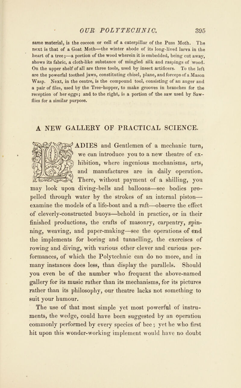 same material, is the cocoon or cell of a caterpillar of the Puss Moth. The next is that of a Goat Moth—the winter abode of its long-lived larva in the heart of a tree;—a portion of the wood wherein it is embedded, being cut away, shows its fabric, a cloth-like substance of mingled silk and raspings of wood. On the upper shelf of all are three tools, used by insect artificers. To the left are the powerful toothed jaws, constituting chisel, plane, and forceps of a Mason Wasp. Next, in the centre, is the compound tool, consisting of an auger and a pair of files, used by the Tree-hopper, to make grooves in branches for the reception of her eggs; and to the right, is a portion of the saw used by Saw- flies for a similar purpose. A NEW GALLERY OF PRACTICAL SCIENCE. ADIES and Gentlemen of a mechanic turn, we can introduce you to a new theatre of ex- hibition, where ingenious mechanisms, arts, and manufactures are in daily operation. There, without payment of a shilling, you may look upon diving-bells and balloons—see bodies pro- pelled through water by the strokes of an internal piston— examine the models of a life-boat and a raft—observe the effect of cleverly-constructed buoys—behold in practice, or in their finished productions, the crafts of masonry, carpentry, spin- ning, weaving, and paper-making—see the operations of and the implements for boring and tunnelling, the exercises of rowing and diving, with various other clever and curious per- formances, of which the Polytechnic can do no more, and in many instances does less, than display the parallels. Should you even be of the number who frequent the above-named gallery for its music rather than its mechanisms, for its pictures rather than its philosophy, our theatre lacks not something to suit your humour. The use of that most simple yet most powerful of instru- ments, the wedge, could have been suggested by an operation commonly performed by every species of bee ; yet he who first hit upon this wonder-working implement would have no doubt