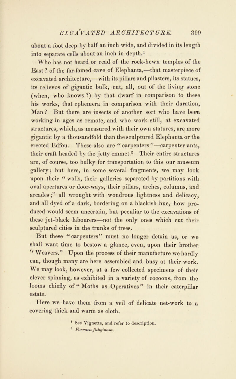 about a foot deep by half an inch wide, and divided in its length into separate cells about an inch in depth.^ Who has not heard or read of the rock-hewn temples of the East ? of the far-famed cave of Elephanta,—that masterpiece of excavated architecture,—with its pillars and pilasters, its statues, its relievos of gigantic bulk, cut, all, out of the living stone (when, who knows ?) by that dwarf in comparison to these his works, that ephemera in comparison with their duration, Man ? But there are insects of another sort wdio have been working in ages as remote, and who work still, at excavated structures, which, as measured with their own statures, are more gigantic by a thousandfold than the sculptured Elephanta or the erected Edfou. These also are carpenters —carpenter ants, their craft headed by the jetty emmet.^ Their entire structures are, of course, too bulky for transportation to this our museum gallery; but here, in some several fragments, we may look upon their walls, their galleries separated by partitions with oval apertures or door-ways, their pillars, arches, columns, and arcadesall wrought with wondrous lightness and delicacy, and all dyed of a dark, bordering on a blackish hue, how pro- duced would seem uncertain, but peculiar to the excavations of these jet-black labourers—not the only ones which cut their sculptured cities in the trunks of trees. But these carpenters^’ must no longer detain us, or we shall want time to bestow a glance, even, upon their brother ‘‘ Weavers.” Upon the process of their manufacture we hardly can, though many are here assembled and busy at their work. We may look, however, at a few collected specimens of their clever spinning, as exhibited in a variety of cocoons, from the looms chiefly of Moths as Operatives ” in their caterpillar estate. Here we have them from a veil of delicate net-work to a covering thick and warm as cloth. * See Vignette, and refer to description. ^ Formica fuiujinosa.