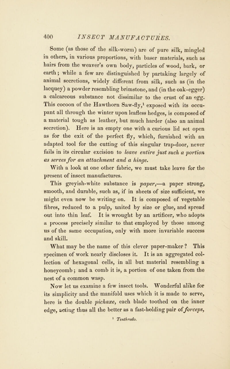 Some (as those of the silk-worm) are of pure silk, mingled in others, in various proportions, with baser materials, such as hairs from the weaver’s own body, particles of wood, bark, or earth; while a few are distinguished by partaking largely of animal secretions, widely different from silk, such as (in the lacquey) a powder resembling brimstone, and (in the oak-egger) a calcareous substance not dissimilar to the crust of an egg. This cocoon of the Hawthorn Saw-fly,^ exposed with its occu- pant all through the winter upon leafless hedges, is composed of a material tough as leather, but much harder (also an animal secretion). Here is an empty one with a curious lid set open as for the exit of the perfect fly, which, furnished with an adapted tool for the cutting of this singular trap-door, never fails in its circular excision to leave entire just such a portion as serves for an attachment and a hinge. With a look at one other fabric, we must take leave for the present of insect manufactures. This greyish-white substance is paper,—a paper strong, smooth, and durable, such as, if in sheets of size sufficient, we might even now be writing on. It is composed of vegetable fibres, reduced to a pulp, united by size or glue, and spread out into thin leaf. It is wrought by an artificer, who adopts a process precisely similar to that employed by those among us of the same occupation, only with more invariable success and skill. What may be the name of this clever paper-maker ? This specimen of work nearly discloses it. It is an aggregated col- lection of hexagonal cells, in all but material resembling a honeycomb; and a comb it is, a portion of one taken from the nest of a common wasp. Now let us examine a few insect tools. Wonderful alike for its simplicity and the manifold uses which it is made to serve, here is the double pickaxe, each blade toothed on the inner edge, acting thus all the better as a fast-holding pair offorceps, Tenth redo.