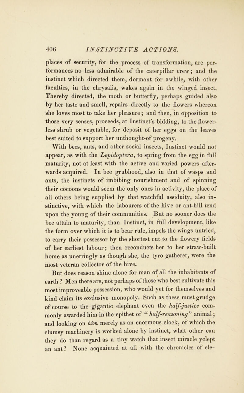 places of security, for the process of transformation, are per- formances no less admirable of the caterpillar crew; and the instinct which directed them, dormant for awhile, with other faculties, in the chrysalis, Avakes again in the winged insect. Thereby directed, the moth or butterfly, perhaps guided also by her taste and smell, repairs directly to the flowers whereon she loves most to take her pleasure; and then, in opposition to those very senses, proceeds, at Instinct’s bidding, to the flower- less shrub or vegetable, for deposit of her eggs on the leaves best suited to support her unthought-of progeny. With bees, ants, and other social insects. Instinct would not appear, as with the Lepidopteray to spring from the egg in full maturity, not at least with the active and varied powers after- wards acquired. In bee grubhood, also in that of wasps and ants, the instincts of imbibing nourishment and of spinning their cocoons would seem the only ones in activity, the place of all others being supplied by that watchful assiduity, also in- stinctive, with which the labourers of the hive or ant-hill tend upon the young of their communities. But no sooner does the bee attain to maturity, than Instinct, in full development, like the form over which it is to bear rule, impels the wings untried, to carry their possessor by the shortest cut to the flowery fields of her earliest labour; then reconducts her to her straw-built home as unerringly as though she, the tyro gatherer, were the most veteran collector of the hive. But does reason shine alone for man of all the inhabitants of \ earth ? Men there are, not perhaps of those who best cultivate this most improveable possession, who Avould yet for themselves and kind claim its exclusive monopoly. Such as these must grudge of course to the gigantic elephant even the half-justice com- monly awarded him in the epithet of half-reasoning’^ animal j and looking on him merely as an enormous clock, of which the clumsy machinery is worked alone by instinct, what other can they do than regard as a tiny watch that insect miracle yclept an ant? None acquainted at all with the chronicles of ele-