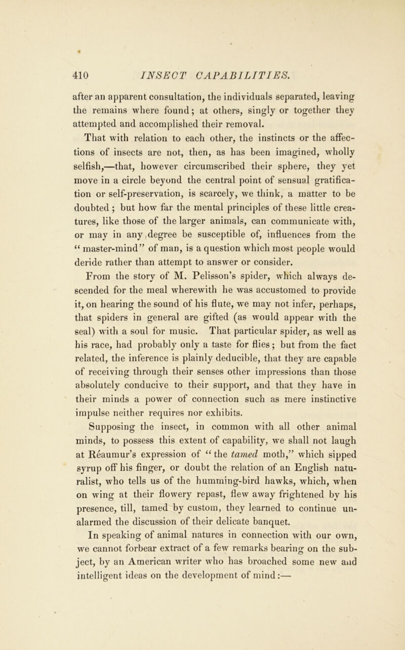 after an apparent consultation, the individuals separated, leaving the remains where found; at others, singly or together they attempted and accomplished their removal. That with relation to each other, the instincts or the affec- tions of insects are not, then, as has been imagined, wholly selfish,—that, however circumscribed their sphere, they yet move in a circle beyond the central point of sensual gratifica- tion or self-preservation, is scarcely, we think, a matter to be doubted; but how far the mental principles of these little crea- tures, like those of the larger animals, can communicate with, or may in any,degree be susceptible of, influences from the master-mind” of man, is a question which most people would deride rather than attempt to answer or consider. From the story of M. Pelisson’s spider, which always de- scended for the meal wherewith he was accustomed to provide it, on hearing the sound of his flute, we may not infer, perhaps, that spiders in general are gifted (as would appear with the seal) with a soul for music. That particular spider, as well as his race, had probably only a taste for flies; but from the fact related, the inference is plainly deducible, that they are capable of receiving through their senses other impressions than those absolutely conducive to their support, and that they have in their minds a power of connection such as mere instinctive impulse neither requires nor exhibits. Supposing the insect, in common with all other animal minds, to possess this extent of capability, we shall not laugh at Reaumur’s expression of ^^the tamed moth,” which sipped syrup oflP his finger, or doubt the relation of an English natu- ralist, who tells us of the humming-bird hawks, which, when on wing at their flowery repast, flew away frightened by his presence, till, tamed by custom, they learned to continue un- alarmed the discussion of their delicate banquet. In speaking of animal natures in connection with our own, we cannot forbear extract of a few remarks bearing on the sub- ject, by an American writer who has broached some new and intelligent ideas on the development of mind:—