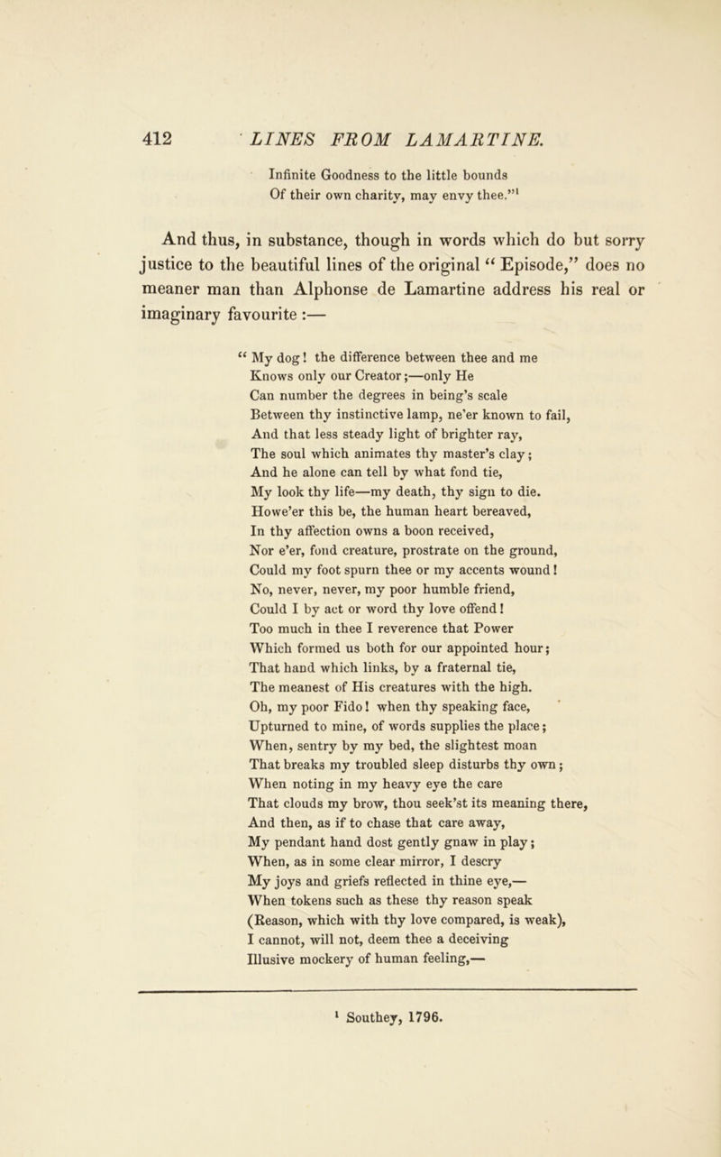 Infinite Goodness to the little bounds Of their own charity, may envy thee.”' And thus, in substance, though in words which do but sorry justice to the beautiful lines of the original Episode,’’ does no meaner man than Alphonse de Lamartine address his real or imaginary favourite :— ‘‘ My dog! the difference between thee and me Knows only our Creator;—only He Can number the degrees in being’s scale Between thy instinctive lamp, ne’er known to fail, And that less steady light of brighter ray, The soul which animates thy master’s clay; And he alone can tell by what fond tie. My look thy life—my death, thy sign to die. Howe’er this be, the human heart bereaved. In thy affection owns a boon received. Nor e’er, fond creature, prostrate on the ground. Could my foot spurn thee or my accents wound! No, never, never, my poor humble friend. Could I by act or word thy love offend! Too much in thee I reverence that Power Which formed us both for our appointed hour; That hand which links, by a fraternal tie. The meanest of His creatures with the high. Oh, my poor Fido! when thy speaking face. Upturned to mine, of words supplies the place; When, sentry by my bed, the slightest moan That breaks my troubled sleep disturbs thy own; When noting in my heavy eye the care That clouds my brow, thou seek’st its meaning there. And then, as if to chase that care away, My pendant hand dost gently gnaw in play; When, as in some clear mirror, I descry My joys and griefs reflected in thine eye,— When tokens such as these thy reason speak (Reason, which with thy love compared, is weak), I cannot, will not, deem thee a deceiving Illusive mockery of human feeling,— * Southey, 1796.