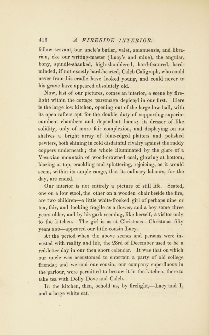 fellow-servant, our uncle’s butler, valet, amanuensis, and libra- rian, eke our writing-master (Lucy’s and mine), the angular, bony, spindle-shanked, high-shouldered, hard-featured, hard- minded, if not exactly hard-hearted, Caleb Caligraph, who could never from his cradle have looked young, and could never to liis grave have appeared absolutely old. Now, last of our pictures, comes an interior, a scene by fire- light within the cottage parsonage depicted in our first. Here is the large low kitchen, opening out of the large low hall, with its open rafters apt for the double duty of supporting superin- cumbent chambers and dependent hams; its dresser of like solidity, only of more fair complexion, and displaying on its shelves a bright array of blue-edged platters and polished pewters, both shining in cold disdainful rivalry against the ruddy coppers underneath; the whole illuminated by the glare of a Vesuvian mountain of w^ood-crowned coal, glowing at bottom, blazing at top, crackling and spluttering, rejoicing, as it would seem, within its ample range, that its culinary labours, for the day, are ended. Our interior is not entirely a picture of still life. Seated, one on a low stool, the other on a w^ooden chair beside the fire, are two children—a little white-frocked girl of perhaps nine or ten, fair, and looking fragile as a flower, and a boy some three years older, and by his garb seeming, like herself, a visitor only to the kitchen. The girl is as at Christmas—Christmas fifty years ago—appeared our little cousin Lucy. At the period when the above scenes and persons were in- vested with reality and life, the 23rd of December used to be a red-letter day in our then short calendar. It was that on which our uncle was accustomed to entertain a party of old college friends; and we and our cousin, our company superfluous in the parlour, were permitted to bestow it in the kitchen, there to take tea with Dolly Dove and Caleb. In the kitchen, then, behold us, by firelight,—Lucy and I, and a large white cat.