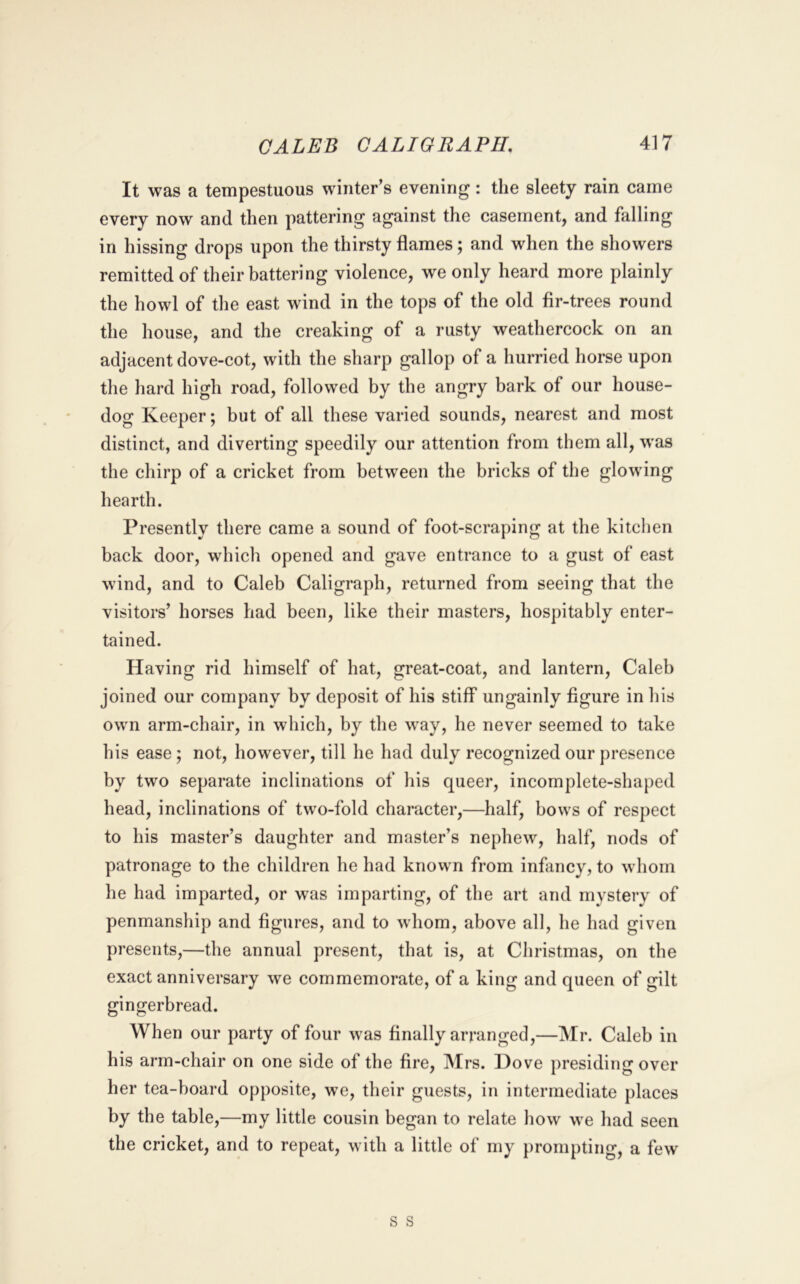 It was a tempestuous winter’s evening: the sleety rain came every now and then pattering against the casement, and falling in hissing drops upon the thirsty flames; and when the showers remitted of their battering violence, we only heard more plainly the howl of the east wind in the tops of the old fir-trees round the house, and the creaking of a rusty weathercock on an adjacent dove-cot, with the sharp gallop of a hurried horse upon the hard high road, followed by the angry bark of our house- dog Keeper; but of all these varied sounds, nearest and most distinct, and diverting speedily our attention from them all, was the chirp of a cricket from between the bricks of the glowing hearth. Presently there came a sound of foot-scraping at the kitchen back door, which opened and gave entrance to a gust of east wind, and to Caleb Caligraph, returned from seeing that the visitors’ horses had been, like their masters, hospitably enter- tained. Having rid himself of hat, great-coat, and lantern, Caleb joined our company by deposit of his stiff ungainly figure in his own arm-chair, in which, by the way, he never seemed to take his ease; not, however, till he had duly recognized our presence by two separate inclinations of his queer, incomplete-shaped head, inclinations of two-fold character,—half, bows of respect to his master’s daughter and master’s nephew, half, nods of patronage to the children he had known from infiincy, to whom lie had imparted, or was imparting, of the art and mystery of penmanship and figures, and to whom, above all, he had given presents,—the annual present, that is, at Christmas, on the exact anniversary we commemorate, of a king and queen of gilt gingerbread. When our party of four was finally arranged,—Mr. Caleb in his arm-chair on one side of the fire, Mrs. Dove presiding over her tea-board opposite, we, their guests, in intermediate places by the table,—my little cousin began to relate how we had seen the cricket, and to repeat, with a little of my prompting, a few