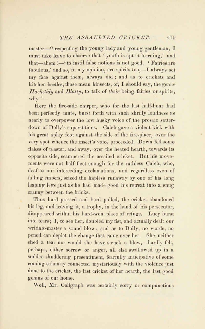 master—respecting the young lady and young gentleman, I must take leave to observe that ^ youth is apt at learning/ and that—ahem !—‘ to instil false notions is not good. ‘ Fairies are fabulous/ and so, in my opinion, are spirits too,—I always set my face against them, always did ; and as to crickets and kitchen beetles, those mean hinsects, of, I should say, the genus Ilachetidy and Blatty^ to talk of their being fairies or spirits, why”— Here the fire-side chirper, who for the last half-hour had been perfectly mute, burst forth with such shrilly loudness as nearly to overpower the low husky voice of the prosaic setter- down of Dolly’s superstitions. Caleb gave a violent kick with his great splay foot against the side of the fire-place, over the very spot whence the insect’s voice proceeded. Down fell some flakes of plaster, and away, over the heated hearth, towards its opposite side, scampered the assailed cricket. But his move- ments were not half fleet enough for the ruthless Caleb, who, deaf to our interceding exclamations, and regardless even of falling embers, seized the hapless runaway by one of his long leaping legs just as he had made good his retreat into a snug cranny between the bricks. Thus hard pressed and hard pulled, the cricket abandoned his leg, and leaving it, a trophy, in the hand of his persecutor, disappeared within his hard-w’on place of refuge. Lucy hurst into tears ; I, to see her, doubled my fist, and actually dealt our writing-master a sound blow; and as to Dolly, no words, no pencil can depict the change that came over her. She neither shed a tear nor would she have struck a blow,—hardly felt, perhaps, either sorrow or anger, all else swallowed up in a sudden shuddering presentiment, fearfully anticipative of some coming calamity connected mysteriously with the violence just done to the cricket, the last cricket of her hearth, the last good genius of our home. Well, Mr. Caligraph was certainly sorry or compunctious