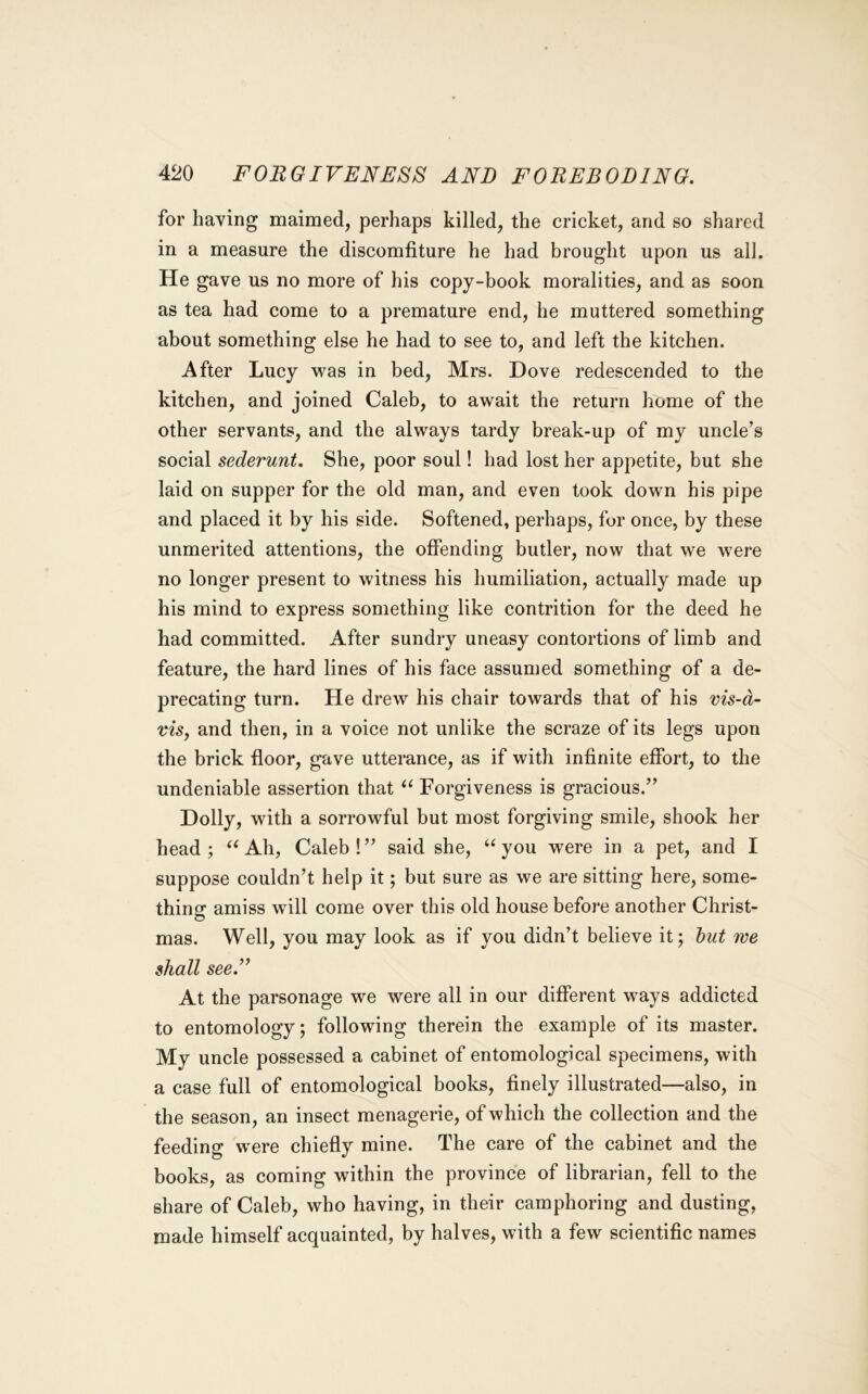 for having maimed, perhaps killed, the cricket, and so shared in a measure the discomfiture he had brought upon us all. He gave us no more of his copy-book moralities, and as soon as tea had come to a premature end, he muttered something about something else he had to see to, and left the kitchen. After Lucy was in bed, Mrs. Dove redescended to the kitchen, and joined Caleb, to await the return home of the other servants, and the always tardy break-up of my uncle’s social sederunt. She, poor soul! had lost her appetite, but she laid on supper for the old man, and even took down his pipe and placed it by his side. Softened, perhaps, for once, by these unmerited attentions, the offending butler, now that we were no longer present to witness his humiliation, actually made up his mind to express something like contrition for the deed he had committed. After sundry uneasy contortions of limb and feature, the hard lines of his face assumed something of a de- precating turn. He drew his chair towards that of his vis-d- viSf and then, in a voice not unlike the scraze of its legs upon the brick floor, gave utterance, as if with infinite effort, to the undeniable assertion that ‘‘ Forgiveness is gracious.” Dolly, with a sorrowful but most forgiving smile, shook her head; Ah, Caleb!” said she, you were in a pet, and I suppose couldn’t help it; but sure as we are sitting here, some- thing amiss will come over this old house before another Christ- mas. Well, you may look as if you didn’t believe it; but we shall see.” At the parsonage we were all in our different ways addicted to entomology; following therein the example of its master. My uncle possessed a cabinet of entomological specimens, with a case full of entomological books, finely illustrated—also, in the season, an insect menagerie, of which the collection and the feeding were chiefly mine. The care of the cabinet and the books, as coming within the province of librarian, fell to the share of Caleb, who having, in their camphoring and dusting, made himself acquainted, by halves, with a few scientific names
