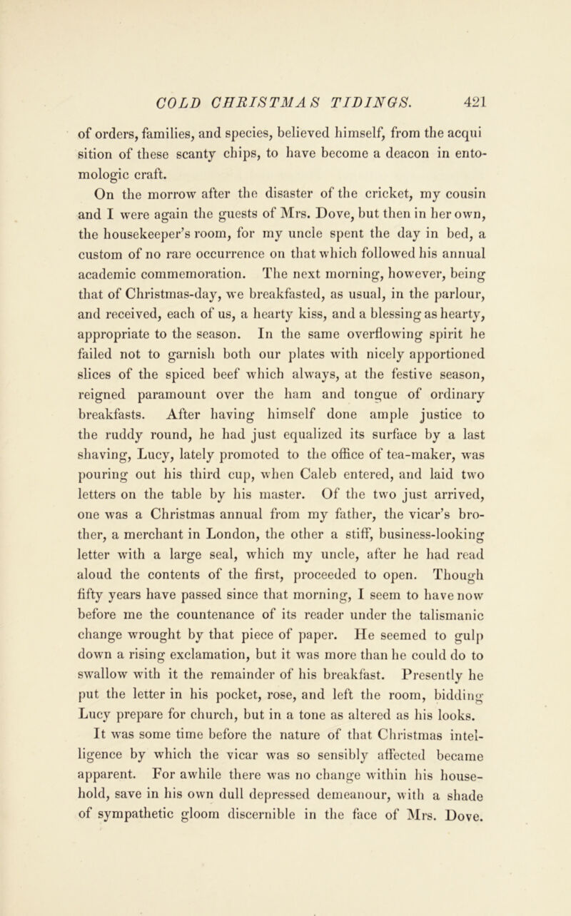 of orders, families, and species, believed himself, from the acqui sition of these scanty chips, to have become a deacon in ento- mologic craft. On the morrow after the disaster of the cricket, my cousin and I were again the guests of Mrs. Dove, but then in her own, the housekeeper’s room, for my uncle spent the day in bed, a custom of no rare occurrence on that which followed his annual academic commemoration. The next morning, however, being that of Christmas-day, we breakfasted, as usual, in the parlour, and received, each of us, a hearty kiss, and a blessing as hearty, appropriate to the season. In the same overflowing spirit he failed not to garnish both our plates with nicely apportioned slices of the spiced beef which always, at the festive season, reigned paramount over the ham and tongue of ordinary breakfasts. After having himself done ample justice to the ruddy round, he had just equalized its surface by a last shaving, Lucy, lately promoted to the office of tea-maker, was pouring out his third cup, when Caleb entered, and laid two letters on the table by his master. Of the two just arrived, one was a Christmas annual from my father, the vicar’s bro- ther, a merchant in London, the other a stiff, business-looking letter with a large seal, which my uncle, after he had read aloud the contents of the first, proceeded to open. Though fifty years have passed since that morning, I seem to have now before me the countenance of its reader under the talismanic change wrought by that piece of paper. He seemed to gulp down a rising exclamation, but it was more than he could do to swallow with it the remainder of his breakfast. Presently he put the letter in his pocket, rose, and left the room, bidding Lucy prepare for church, but in a tone as altered as his looks. It was some time before the nature of that Christmas intel- ligence by which the vicar was so sensibly affected became apparent. For awhile there was no change within his house- hold, save in his own dull depressed demeanour, with a shade of sympathetic gloom discernible in the face of Mrs. Dove.