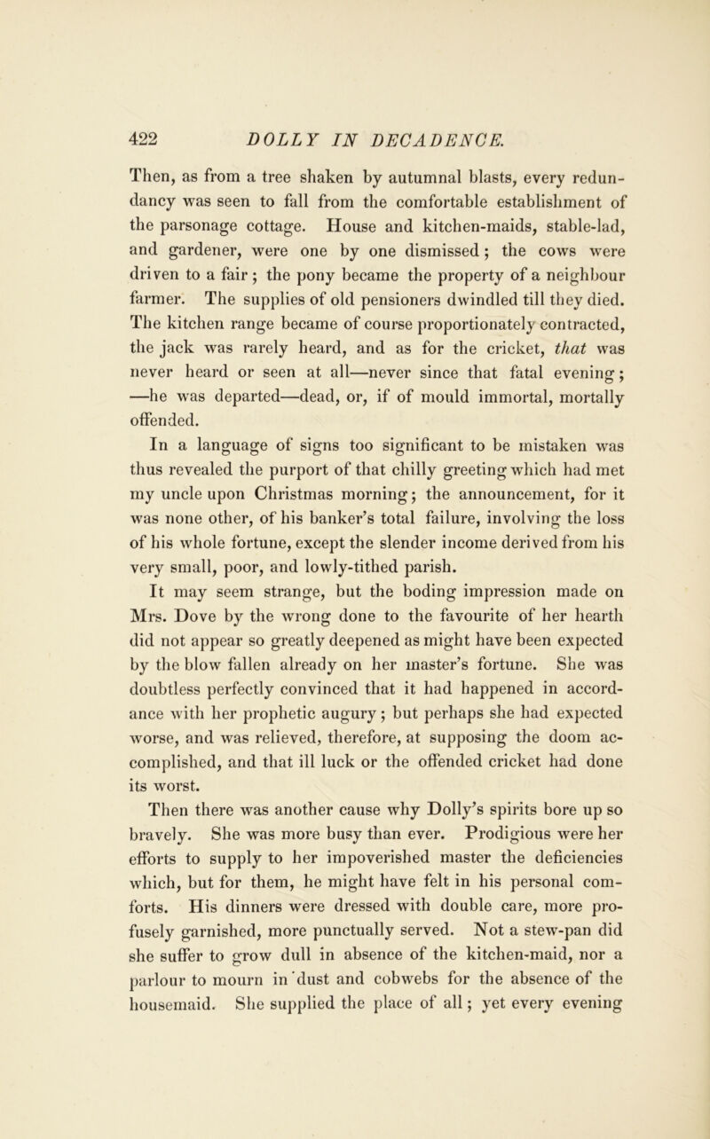 Then, as from a tree shaken by autumnal blasts, every redun- dancy was seen to fall from the comfortable establishment of the parsonage cottage. House and kitchen-maids, stable-lad, and gardener, were one by one dismissed; the cows were driven to a fair; the pony became the property of a neighbour farmer. The supplies of old pensioners dwindled till they died. The kitchen range became of course proportionately contracted, the jack was rarely heard, and as for the cricket, that was never heard or seen at all—never since that fatal evening; —he was departed—dead, or, if of mould immortal, mortally offended. In a language of signs too significant to be mistaken was thus revealed the purport of that chilly greeting which had met my uncle upon Christmas morning; the announcement, for it was none other, of his banker’s total failure, involving the loss of his whole fortune, except the slender income derived from his very small, poor, and lowly-tithed parish. It may seem strange, but the boding impression made on Mrs. Dove by the wrong done to the favourite of her hearth did not appear so greatly deepened as might have been expected by the blow fallen already on her master’s fortune. She was doubtless perfectly convinced that it had happened in accord- ance with her prophetic augury; but perhaps she had expected worse, and was relieved, therefore, at supposing the doom ac- complished, and that ill luck or the offended cricket had done its worst. Then there was another cause why Dolly’s spirits bore up so bravely. She was more busy than ever. Prodigious were her efforts to supply to her impoverished master the deficiencies which, but for them, he might have felt in his personal com- forts. His dinners were dressed with double care, more pro- fusely garnished, more punctually served. Not a stew-pan did she suffer to grow dull in absence of the kitchen-maid, nor a parlour to mourn in'dust and cobwebs for the absence of the housemaid. She supplied the place of all; yet every evening