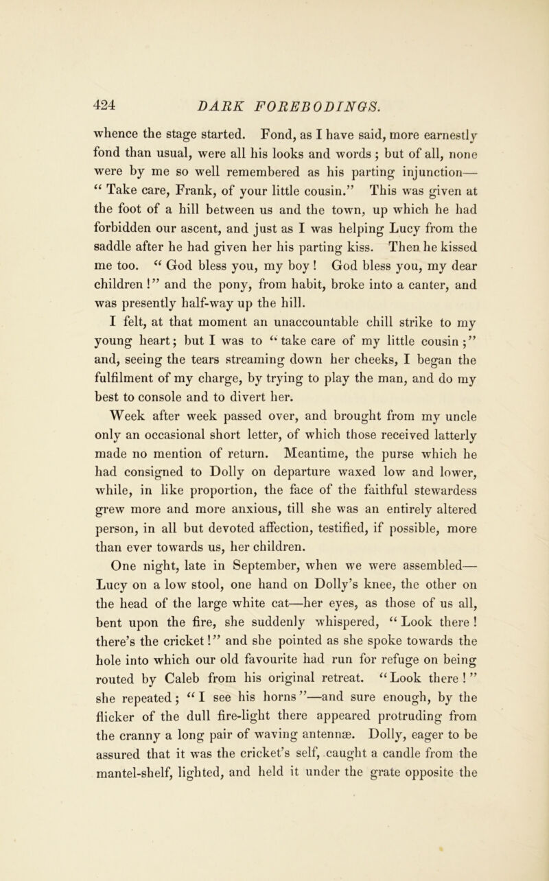 whence the stage started. Fond, as I have said, more earnestly fond than usual, were all his looks and words ; but of all, none were by me so well remembered as his parting injunction— Take care, Frank, of your little cousin.” This was given at the foot of a hill between us and the town, up which he had forbidden our ascent, and just as I was helping Lucy from the saddle after he had given her his parting kiss. Then he kissed me too. God bless you, my boy! God bless you, my dear children!” and the pony, from habit, broke into a canter, and was presently half-way up the hill. I felt, at that moment an unaccountable chill strike to my young heart; but I was to ‘‘take care of my little cousin;” and, seeing the tears streaming down her cheeks, I began the fulfilment of my charge, by trying to play the man, and do my best to console and to divert her. Week after week passed over, and brought from my uncle only an occasional short letter, of which those received latterly made no mention of return. Meantime, the purse which he had consigned to Dolly on departure waxed low and lower, while, in like proportion, the face of the faithful stewardess grew more and more anxious, till she was an entirely altered person, in all but devoted affection, testified, if possible, more than ever towards us, her children. One night, late in September, when we were assembled— Lucy on a low stool, one hand on Dolly’s knee, the other on the head of the large white cat—her eyes, as those of us all, bent upon the fire, she suddenly whispered, “ Look there ! there’s the cricket!” and she pointed as she spoke towards the hole into which our old favourite had run for refuge on being routed by Caleb from his original retreat. “Look there!” she repeated; “ I see his horns ”—and sure enough, by the flicker of the dull fire-light there appeared protruding from the cranny a long pair of waving antennae. Dolly, eager to be assured that it was the cricket’s self, caught a candle from the mantel-shelf, lighted, and held it under the grate opposite the