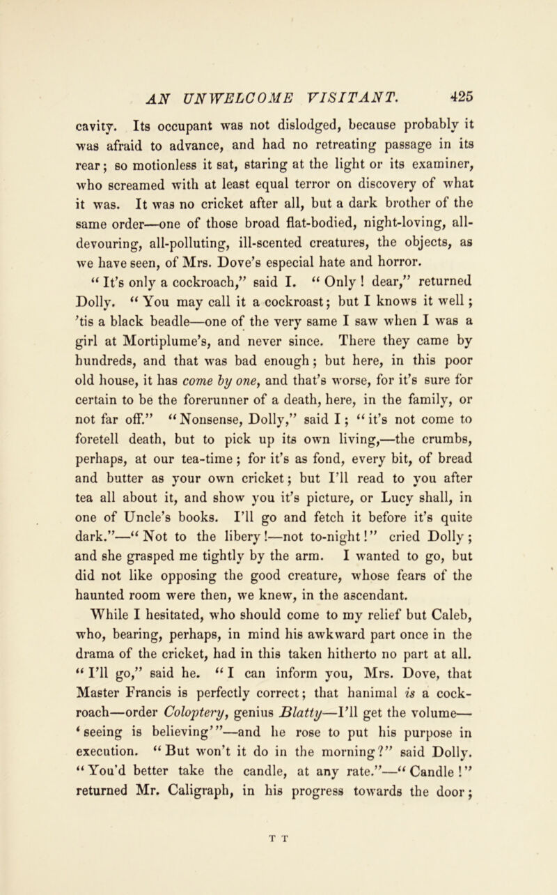 cavity. Its occupant was not dislodged, because probably it was afraid to advance, and had no retreating passage in its rear; so motionless it sat, staring at the light or its examiner, who screamed with at least equal terror on discovery of what it was. It was no cricket after all, but a dark brother of the same order—one of those broad flat-bodied, night-loving, all- devouring, all-polluting, ill-scented creatures, the objects, as we have seen, of Mrs. Dovers especial hate and horror. It’s only a cockroach,” said I. “ Only ! dear,” returned Dolly. You may call it a cockroast; but I knows it well; ’tis a black beadle—one of the very same I saw when I was a girl at Mortiplume’s, and never since. There they came by hundreds, and that was bad enough; but here, in this poor old house, it has come hy one^ and that’s worse, for it’s sure for certain to be the forerunner of a death, here, in the family, or not far off.” ‘^Nonsense, Dolly,” said I; it’s not come to foretell death, but to pick up its own living,—the crumbs, perhaps, at our tea-time ; for it’s as fond, every bit, of bread and butter as your own cricket; but I’ll read to you after tea all about it, and show you it’s picture, or Lucy shall, in one of Uncle’s books. I’ll go and fetch it before it’s quite dark.”—‘‘Not to the libery !—not to-night!” cried Dolly; and she grasped me tightly by the arm. I wanted to go, but did not like opposing the good creature, whose fears of the haunted room were then, we knew, in the ascendant. While I hesitated, who should come to my relief but Caleb, who, bearing, perhaps, in mind his awkward part once in the dmma of the cricket, had in this taken hitherto no part at all. “ I’ll go,” said he. “ I can inform you, Mrs. Dove, that Master Francis is perfectly correct; that hanimal is a cock- roach—order Colo'ptery, genius Blatty—I’ll get the volume— ‘seeing is believing’”—and he rose to put his purpose in execution. “But won’t it do in the morning?” said Dolly. “ You’d better take the candle, at any rate.”—“ Candle ! ” returned Mr. Caligraph, in his progress towards the door;