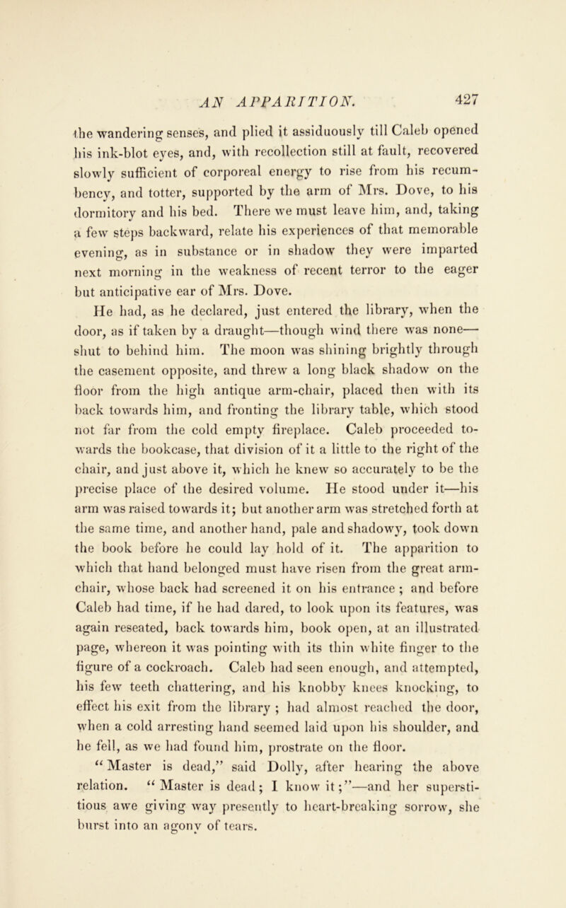 ihe wandering senses, and plied it assiduously till Caleb opened his ink-blot eves, and, with recollection still at fault, recovered slowly sufficient of corporeal energy to rise from his recum- bency, and totter, supported by the arm of Mrs. Dove, to his dormitorv and his bed. There we must leave him, and, taking a few steps backward, relate his experiences of that memorable evening, as in substance or in shadow they w'ere imparted next morning in the weakness of recent terror to the eager but anticipative ear of Mrs. Dove. He had, as he declared, just entered the library, when the door, as if taken by a draught—though wind there w'as none— shut to behind him. The moon w’as sliining brightly through the casement opposite, and threw a long black shadow on the floor from the high antique arm-chair, placed then with its back towards him, and fronting the library table, which stood not far from the cold empty fireplace. Caleb proceeded to- wards the bookcase, that division of it a little to the right of the chair, and just above it, which he knew so accurately to be the precise place of the desired volume. He stood under it—his arm was raised towards it; but another arm was stretched forth at the same time, and another hand, pale and shadowy, took down the book before he could lay hold of it. The apparition to which that hand belonged must have risen from the great arm- chair, whose back had screened it on his entrance ; and before Caleb had time, if he had dared, to look upon its features, w’as again reseated, back towards him, book open, at an illustrated page, whereon it was pointing with its thin white finger to the figure of a cockroach. Caleb had seen enough, and attempted, his few teeth chattering, and his knobby knees knocking, to effect his exit from the library ; had almost I’eached the door, when a cold arresting hand seemed laid upon his shoulder, and he fell, as we had found him, [)rostrate on the floor. Master is dead,’’ said Dolly, after hearing the above relation. ‘‘Master is dead; I know it;”—and her supersti- tious awe giving way presently to heart-breaking sorrow, she burst into an afjonv of tears.