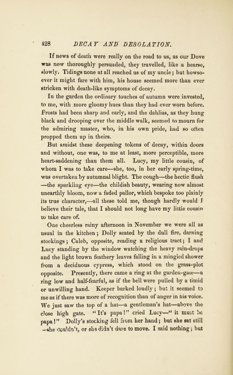 i28 DECAY AND DESOLATION. If news of death were really on the road to us, as our Dove was now thoroughly persuaded, they travelled, like a hearse, slowly. Tidings none at all reached us of my uncle; but howso- ever it might fare with him, his house seemed more than ever stricken with death-like symptoms of decay. In the garden the ordinary touches of autumn were invested, to me, with more gloomy hues than they had ever worn before. Frosts had been sharp and early, and the dahlias, as they hung black and drooping over the middle walk, seemed to mourn for the admiring master, who, in his own pride, had so often propped them up in theirs. But amidst these deepening tokens of decay, within doors and without, one was, to me at least, more perceptible, more heart-saddening than them all. Lucy, my little cousin, of whom I was to take care—she, too, in her early spring-time, was overtaken by autumnal blight. The cough—the hectic flush —the sparkling eye—the childish beauty, wearing now almost unearthly bloom, now a faded pallor, which bespoke too plainly its true character,—all these told me, though hardly would I believe their tale, that I should not long have my little cousin xo take care of. One cheerless rainy afternoon in November we were all as usual in the kitchen; Dolly seated by the dull fire, darning stockings; Caleb, opposite, reading a religious tract; I and Lucy standing by the window watching the heavy rain-drops and the light brown feathery leaves falling in a mingled shower from a deciduous cypress, which stood on the grass-plot opposite. Presently, there came a ring at the garden-gaie—a ring low and half-fearful, as if the bell were pulled by a timid or unwilling hand. Keeper barked loudly; but it seemed to me as if there was more of recognition than of anger in his voice. We just saw the top of a hat—a gentleman’s hat—above the close high gate. ‘‘It’s papa!” cried Lucy—“it mu&t be papa!” Dolly’s stocking fell from her hand; but she sat still -she couldn’t, or she didn’t daxe to move. I said nothing; but