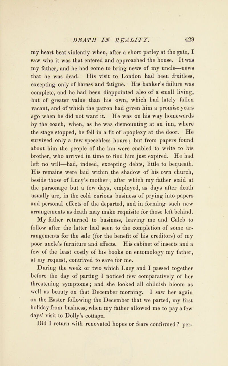 my heart beat violently when, after a short parley at the gate, I saw who it was that entered and approached the house. It was my father, and he had come to bring news of my uncle—news that he was dead. His visit to London had been fruitless, excepting only of harass and fatigue. His banker’s failure was complete, and he had been diappointed also of a small living, but of greater value than his own, which had lately fallen vacant, and of which the patron had given him a promise years ago when he did not want it. He was on his way homewards by the coach, when, as he w^as dismounting at an inn, where the stage stopped, he fell in a fit of apoplexy at the door. He survived only a few speechless hours ; but from papers found about him the people of the inn were enabled to write to his brother, who arrived in time to find him just expired. He had left no will—had, indeed, excepting debts, little to bequeath. His remains were laid within the shadow of his owm church, beside those of Lucy’s mother ; after which my father staid at the parsonage but a few days, employed, as days after death usually are, in the cold curious business of prying into papers and personal effects of the departed, and in forming such new arrangements as death may make requisite for those left behind. My father returned to business, leaving me and Caleb to follow after the latter had seen to the completion of some ar- rangements for the sale (for the benefit of his creditors) of my poor uncle’s furniture and effects. His cabinet of insects and a few of the least costly of his books on entomology my father, * at my request, contrived to save for me. During the week or two which Lucy and I passed together before the day of parting I noticed few comparatively of her threatening symptoms ; and she looked all childish bloom as well as beauty on that December morning. I saw her again on the Easter following the December that we parted, my first holiday from business, when my father allowed me to pay a few days’ visit to Dolly’s cottage. Did I return with renovated hopes or fears confirmed? per-