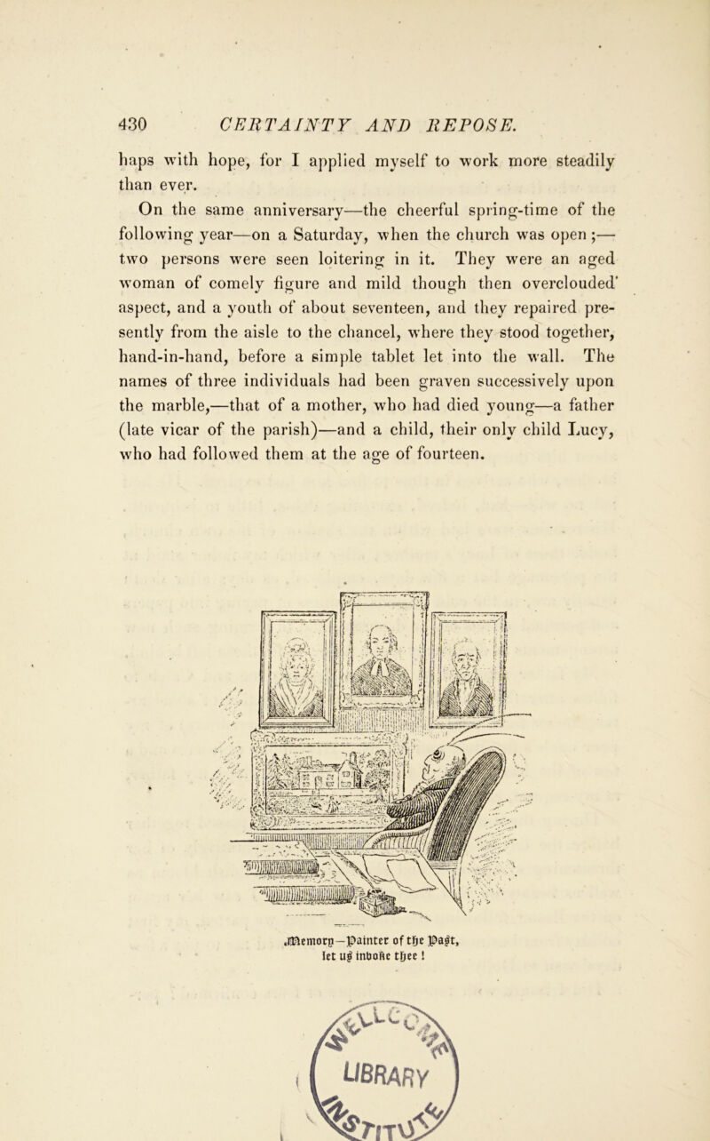 liaps with hope, for I applied myself to work more steadily than ever. On the same anniversary—the cheerful spring-time of the following year—on a Saturday, when the church was open ;— two persons were seen loitering in it. They were an aged woman of comely figure and mild though then overclouded' aspect, and a youth of about seventeen, and they repaired pre- sently from the aisle to the chancel, where they stood together, hand-in-hand, before a simple tablet let into the wall. The names of three individuals had been graven successively upon the marble,—that of a mother, who had died young—a father (late vicar of the parish)—and a child, their only child Lucy, who had followed them at the age of fourteen.