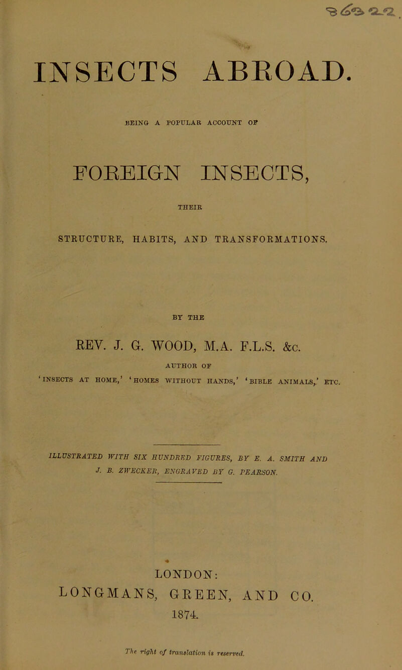 INSECTS ABROAD. BEING A POPULAR ACCOUNT OF FOREIGN INSECTS, THEIR STRUCTURE, HABITS, AND TRANSFORMATIONS. BY THE REV. J. G. WOOD, M.A. F.L.S. &c. AUTHOR OF ‘INSECTS AT HOME,’ ‘HOMES WITHOUT HANDS,’ ‘BIBLE ANIMALS,’ ETC. ILLUSTRATED WITH SIX HUNDRED FIGURES, BY E. A. SMITH AND J. B. ZWECKER, ENGRAVED BY G. PEARSON. LONDON: LONGMANS, GEEEN, AND CO. 1874. The right of translation is resented.