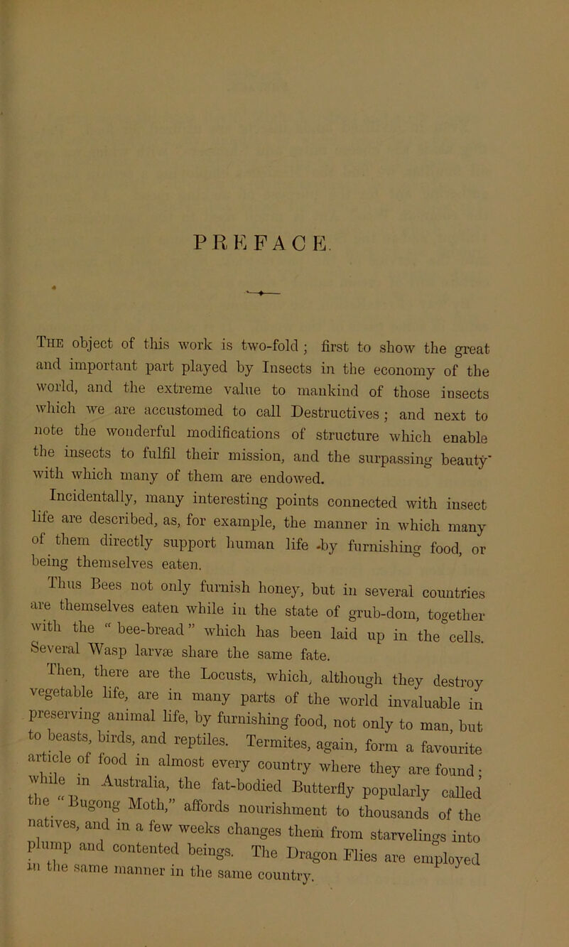 P R E P A C E. The object of this work is two-fold • first to show the great and important part played by Insects in the economy of the world, and the extreme value to mankind of those insects which we are accustomed to call Destructives ; and next to note the wonderful modifications of structure which enable the insects to fulfil their mission, and the surpassing beauty' with which many of them are endowed. Incidentally, many interesting points connected with insect life are described, as, for example, the manner in which many of them directly support human life -by furnishing food, or being themselves eaten. Thus Bees not only furnish honey, but in several countries are themselves eaten while in the state of grub-dom, together with the “ bee-bread ” which has been laid up in the cells. Several Wasp larvae share the same fate. Then, there are the Locusts, which, although they destroy vegetable life, are in many parts of the world invaluable in preserving animal life, by furnishing food, not only to man but to beasts birds, and reptiles. Termites, again, form a favourite aitiole of food m almost every country where they are found ■ wne in Australia, the fat-bodied Butterfly popularly called e “gong Moth,” affords nourishment to thousands of the natives, and in a few weeks changes them from starvelings into p ump and contented beings. The Dragon Flies are employed ln t,ie same manner in the same country.