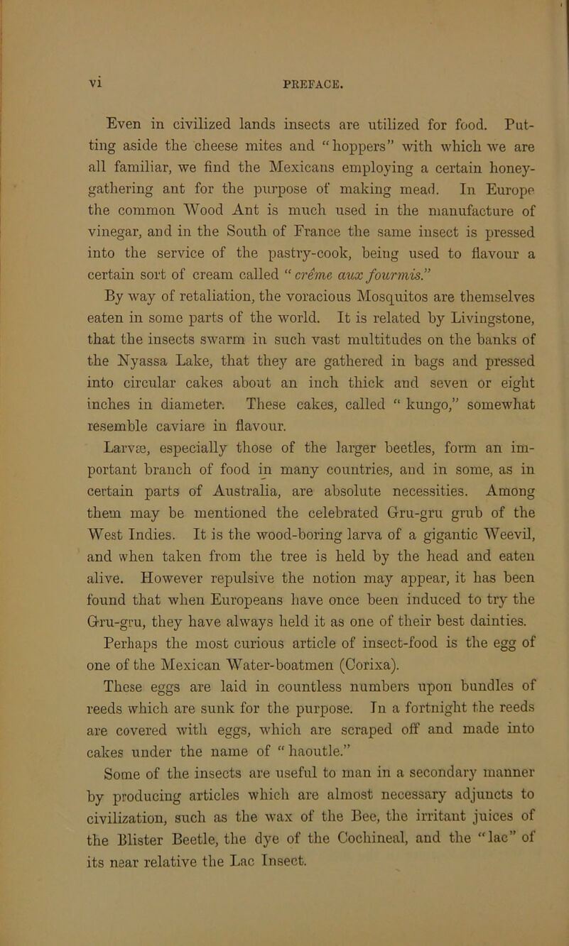 Even in civilized lands insects are utilized for food. Pat- ting aside the cheese mites and “hoppers” with which we are all familiar, we find the Mexicans employing a certain honey- gathering ant for the purpose of making mead. In Europe the common Wood Ant is much used in the manufacture of vinegar, and in the South of France the same insect is pressed into the service of the pastry-cook, being used to flavour a certain sort of cream called “ creme aux fourmis.” By way of retaliation, the voracious Mosquitos are themselves eaten in some parts of the world. It is related by Livingstone, that the insects swarm in such vast multitudes on the banks of the Nyassa Lake, that they are gathered in bags and pressed into circular cakes about an inch thick and seven or eight inches in diameter. These cakes, called “ kungo,” somewhat resemble caviare in flavour. Larvae, especially those of the larger beetles, form an im- portant branch of food in many countries, and in some, as in certain parts of Australia, are absolute necessities. Among them may be mentioned the celebrated Gru-gru grub of the West Indies. It is the wood-boring larva of a gigantic Weevil, and when taken from the tree is held by the head and eaten alive. However repulsive the notion may appear, it has been found that when Europeans have once been induced to try the Gru-gru, they have always held it as one of their best dainties. Perhaps the most curious article of insect-food is the egg of one of the Mexican Water-boatmen (Corixa). These eggs are laid in countless numbers upon bundles of reeds which are sunk for the purpose. In a fortnight the reeds are covered with eggs, which are scraped off and made into cakes under the name of “ haoutle.” Some of the insects are useful to man in a secondary manner by producing articles which are almost necessary adjuncts to civilization, such as the wax of the Bee, the irritant juices of the Blister Beetle, the dye of the Cochineal, and the “lac” of its near relative the Lac Insect.