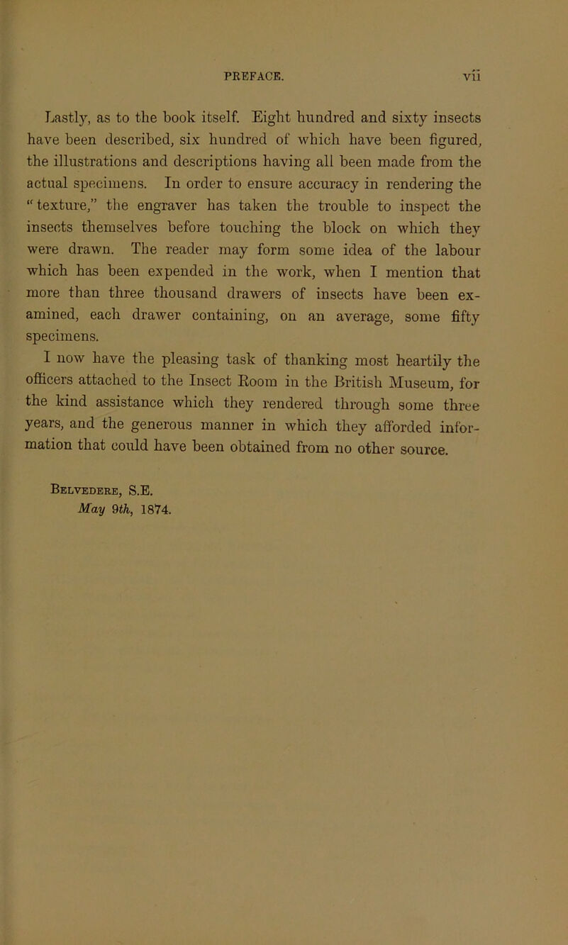 Lastly, as to the hook itself. Eight hundred and sixty insects have been described, six hundred of which have been figured, the illustrations and descriptious having all been made from the actual specimens. In order to ensure accuracy in rendering the “texture,” the engraver has taken the trouble to inspect the insects themselves before touching the block on which they were drawn. The reader may form some idea of the labour which has been expended in the work, when I mention that more than three thousand drawers of insects have been ex- amined, each drawer containing, on an average, some fifty specimens. I now have the pleasing task of thanking most heartily the officers attached to the Insect Room in the British Museum, for the kind assistance which they rendered through some three years, and the generous manner in which they afforded infor- mation that could have been obtained from no other source. Belvedere, S.E. May 9th, 1874.