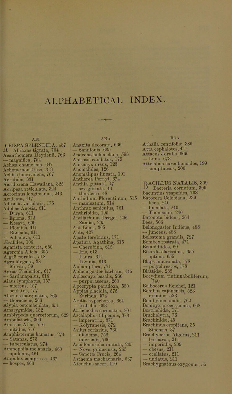 ALPHABETICAL INDEX. ABI \ BISPA SPLENDID A, 487 A. Abraxas tigrata, 704 Acanthomera Heydenii, 763 — magnifica, 754 Achsea chameleon, 647 Acheta monstfosa, 313 Achias longividens, 767 Acridid®, 331 Acridoxena Hawaiiana, 325 Acripeza reticulata, 324 Acrocinus longimanus, 243 Aculeata, 417 Adesmia variolaris, 175 Adolias Auosia, 611 — Durga, 611 — Epiona, 612 — Kesava, 609 -— Plemius, 611 — Ramada, 611 — Sahadeva, 611 zEsalides, 106 Agarista contorta, 650 Ageronia Alicia, 605 Algae coevulea, 513 Agra Megsera, 38 — Moritii, 39 Agrias Phalcidon, 617 — Sardanapalus, 616 Alaus lymphatus, 157 — moerens, 157 — oculatus, 157 Alurnus marginatus, 265 — thoracicus, 266 Alypia octomaculata, 651 Amarygmid®, 182 Amblypoda quercetorum, 629 Ambulatoria, 300 Amissus Atlas, 716 — nitidus, 716 Amphistemus hamatus, 274 — Satanas, 273 — tuberculatus, 274 Ammophila melanaria, 460 — opulenta, 461 Ampulex compressa, 467 — hospes, 468 ANA : Anaxita decorata, 666 — Sannionis, 665 Andrena holomelana, 598 Anisosis caudatus, 175 Anisonyx ursus, 123 Anomalides, 126 Anomalipus lineata, 191 Antherea Pernyi, 674 | Anthia guttata, 47 — sex-guttata, 46 — thoraciea, 48 Anthidium Florentinum, 515 — manicatum, 514 Anthrax seniculus, 761 Anthribid®, 195 Antliarhinus Dregei, 206 — Zamise, 205 Ant-Lions, 365 Ants, 427 Apate terebrans, 171 1 Apatura Agathina, 615 — Cherubina, 615 — Iris, 613 \ — Laura, 614 — Layinia, 613 Aphaniptera, 771 Aphenogaster barbata, 445 Aplosonyx basalis, 260 — purpuroscens, 260 Apocrypta paradoxa, 530 i Appias placidia, 575 j — Zarinda, 574 Arctia hyperborea, 664 — Isabella, 663 Arrhenodes coronatus, 201 Asealaphus filipennis, 373 — imperatrix, 371 — Kolyranesis, 372 Asilus coriarius, 760 — diadema. 756 — infernalis, 760 Aspidomorpha mutata, 265 — Novse-guineensis, 265 — Sanct® Crucis, 264 Asthenia machaonaria, 667 Ateuchus sacer, 110 Bit A Athalia centifoli®, 386 Atta cephalotes, 441 Attacus Jorulla, 669 — Luna, 673 Attelabus curculionoides, 199 — sumptuosus, 200 pACILLUS NATALIS, 309 -D Bacteria comutum, 309 Bacuntius vespoides, 763 Batocera Celebiana, 239 — loena, 240 — lineolata, 240 • - Tliomsonii, 240 Batonota bidens, 264 Bees, 506 Belonogaster Indicus, 488 — junceus, 488 Belostoma grandis, 727 Bembex rostrata, 471 Bembidiides, 60 Bizarda clarissima, 655 — optima, 655 Blaps mucronata, 178 — polyclirestos, 178 Blattid®, 285 Bocydium tintinnabuliferum, 740 j Bolbocerus Reichei, 121 Bombus cajanensis, 523 — eximius, 523 Bombylius analis, 762 Bombyx processionea, 668 Bostrichid®, 171 Brachelytra, 76 Brachinid®, 45 Brachinus crepitans, 35 | — Sinensis, 37 Brachycerus Algerus, 211 — barbarus, 211 — imperialis, 209 — obesus, 211 — ocellatus, 211 j — undatus, 211 j Brachygnathus oxygonus, 55