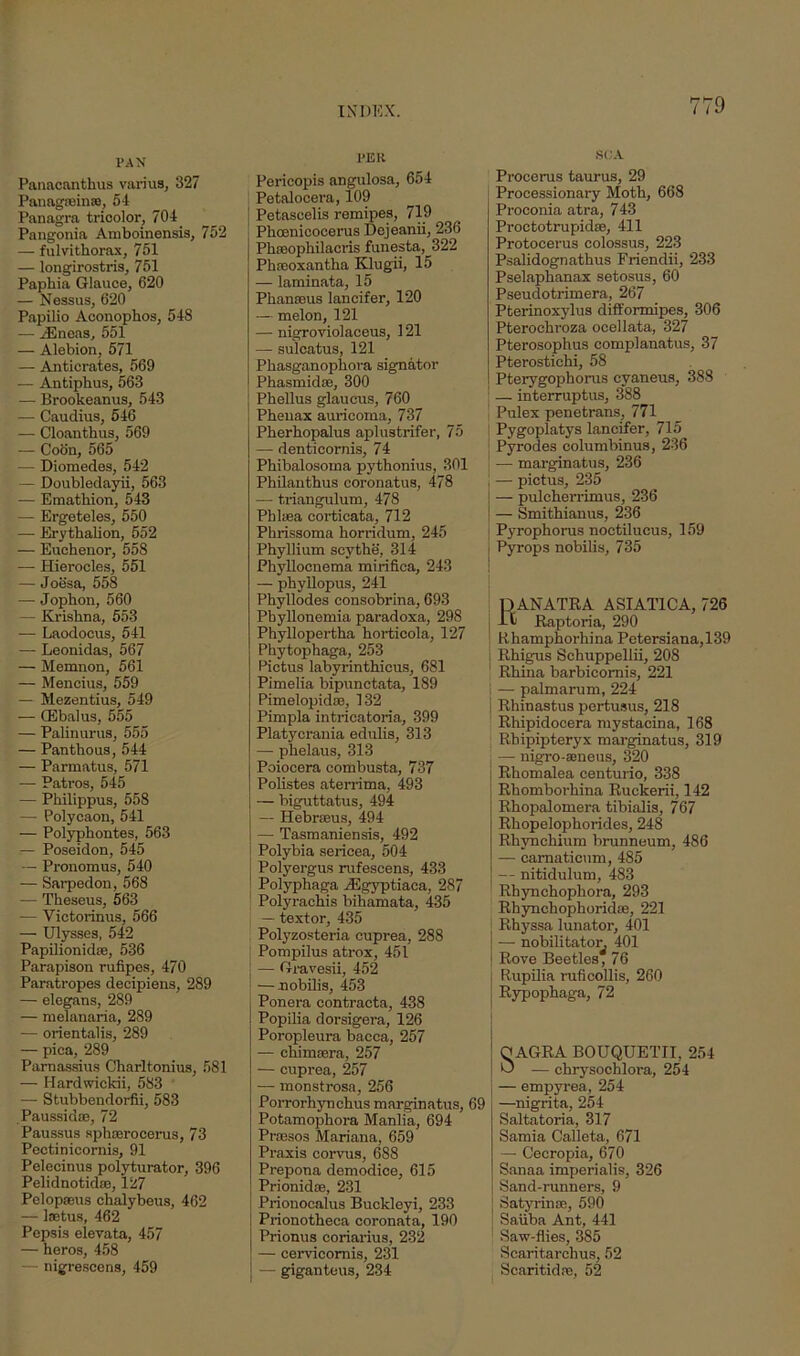 PAN Panacanthus varius, 327 PanagarinsB, 54 Panagra tricolor, 704 Pangonia Amboinensis, 752 — fulvithorax, 751 — longirostris, 751 Paphia Glauce, 620 — Nessus, 620 Papilio Aconophos, 548 — /Eneas, 551 — Alebion, 571 — Anticrates, 569 -— Antipbus, 563 — Brookeanus, 543 — Caudius, 546 — Cloantbus, 569 — Coon, 565 — Diomedes, 542 — Doubledayii, 563 — Emathion, 543 — Ergeteles, 550 — Erythalion, 552 — Eucbenor, 558 — Hierocles, 551 — Joesa, 558 — Jopbon, 560 — Krishna, 553 — Laodocus, 541 — Leonidas, 567 — Memnon, 561 — Mencius, 559 — Mezentius, 549 — CEbalus, 555 — Palinurus, 555 — Panthous, 544 — Parmatus, 571 — Patros, 545 — Philippus, 558 — Polycaon, 541 — Polyphontes, 563 — Poseidon, 545 — Pronomus, 540 — Sarpedon, 568 — Theseus, 563 — Victorinus, 566 — Ulysses, 542 Papilionidse, 536 Parapison rufipes, 470 Paratropes decipiens, 289 — elegans, 289 — melanaria, 289 — orientalis, 289 — pica, 289 Parnassius Charltonius, 581 — Hardwicldi, 583 — Stubbendorfii, 583 Paussid®, 72 Paussus sphserocerus, 73 Pectinicornis, 91 Pelecinus polyturator, 396 Pelidnotidae, 127 Pelopseus chalybeus, 462 — laetus, 462 Pepsis elevata, 457 — heros, 458 — nigrescens, 459 1>ER Pericopis angulosa, 654 Petalocera, 109 Petascelis remipes, 719 Phcenieocerus Dejeanii, 236 Phseophilacris funesta, 322 Phseoxantha Klugii, 15 — laminata, 15 Phanseus lancifer, 120 — melon, 121 — nigroviolaeeus, 121 — sulcatus, 121 Phasganopliora signator Phasmid®, 300 Phellus glaucus, 760 Phenax auricoma, 737 Pherhopalus aplustrifer, 75 — denticornis, 74 Phibalosoina pythonius, 301 Philanthus coronatus, 478 — triangulum, 478 Phlsea corticata, 712 Phrissoma horridum, 245 Phyllium scythe, 314 Phyllocnema mirifica, 243 — phyllopus, 241 Phyllodes consobrina, 693 Pbyllonemia paradoxa, 298 Phyllopertha horticola, 127 Phytophaga, 253 Pictus labyrinthicus, 681 Pimelia bipunctata, 189 Pimelopid®, 132 Pimpla intrieatoria, 399 Platycrania edulis, 313 — phelaus, 313 Poiocera combusta, 737 Polistes aterrima, 493 — biguttatus, 494 — Hebrseus, 494 — Tasmaniensis, 492 Polybia sericea, 504 Polyergus rufescens, 433 Polyphaga /Egyptiaca, 287 Polyrachis bihamata, 435 — textor, 435 Polyzosteria cuprea, 288 Pompilus atrox, 451 — Gravesii, 452 ■—nobilis, 453 Ponera contracta, 438 Popilia dorsigera, 126 Poropleura bacca, 257 — chimrera, 257 — cuprea, 257 —- monstrosa, 256 Porrorhynchus marginatus, 69 Potamophora Manlia, 694 Praesos Mariana, 659 Praxis corvus, 688 Prepona demodice, 615 Prionidae, 231 Prionocalus Buckleyi, 233 Prionotheca coronata, 190 Prionus coriarius, 232 — cervicomis, 231 — giganteus, 234 SCA Procerus taurus, 29 Processionary Moth, 668 Proconia atra, 743 Proctotrupid®, 411 Protocerus colossus, 223 Psalidognathus Friendii, 233 Pselaphanax setosus, 60 Pseudotrimera, 267 Pterinoxylus difformipes, 306 Pterochroza ocellata, 327 Pterosophus complanatus, 37 Pterostichi, 58 Pterygophorus cyaneus, 388 — interruptus, 388 Pulex penetrans, 771 Pygoplatys lancifer, 715 Pyrodes columbinus, 236 — marginatus, 236 — pictus, 235 — pulcherrimus, 236 — Smithianus, 236 Pyrophorus noctilucus, 159 Pyrops nobilis, 735 RANATRA ASIAT1CA, 726 Raptoria, 290 Rhamphorliina Petersiana,139 Rhigus Schuppellii, 208 Rhina barbicomis, 221 — palmarum, 224 Rhinastus pertusus, 218 Rhipidocera mystacina, 168 Rhipipteryx marginatus, 319 — nigro-seneus, 320 Rhomalea centurio, 338 Rhomborhina Ruckerii, 142 Rhopalomera tibialis, 767 Rhopelophorides, 248 Rhynchium brunneum, 486 — carnaticum, 485 — nitidulum, 483 Rhynchophora, 293 Rhynchophorid®, 221 Rhyssa lunator, 401 — nobilitatoi- 401 Rove Beetles, 76 Rupilia ruficollis, 260 Rypophaga, 72 O AGRA BOUQUETII, 254 O — chrysochlora, 254 — empyrea, 254 —nigrita, 254 Saltatoria, 317 Samia Calleta, 671 — Cecropia, 670 Sanaa imperialis, 326 Sand-runners, 9 Satyrin®, 590 Saiiba Ant, 441 Saw-flies, 385 Scaritarclius, 52 Scaritid®, 52