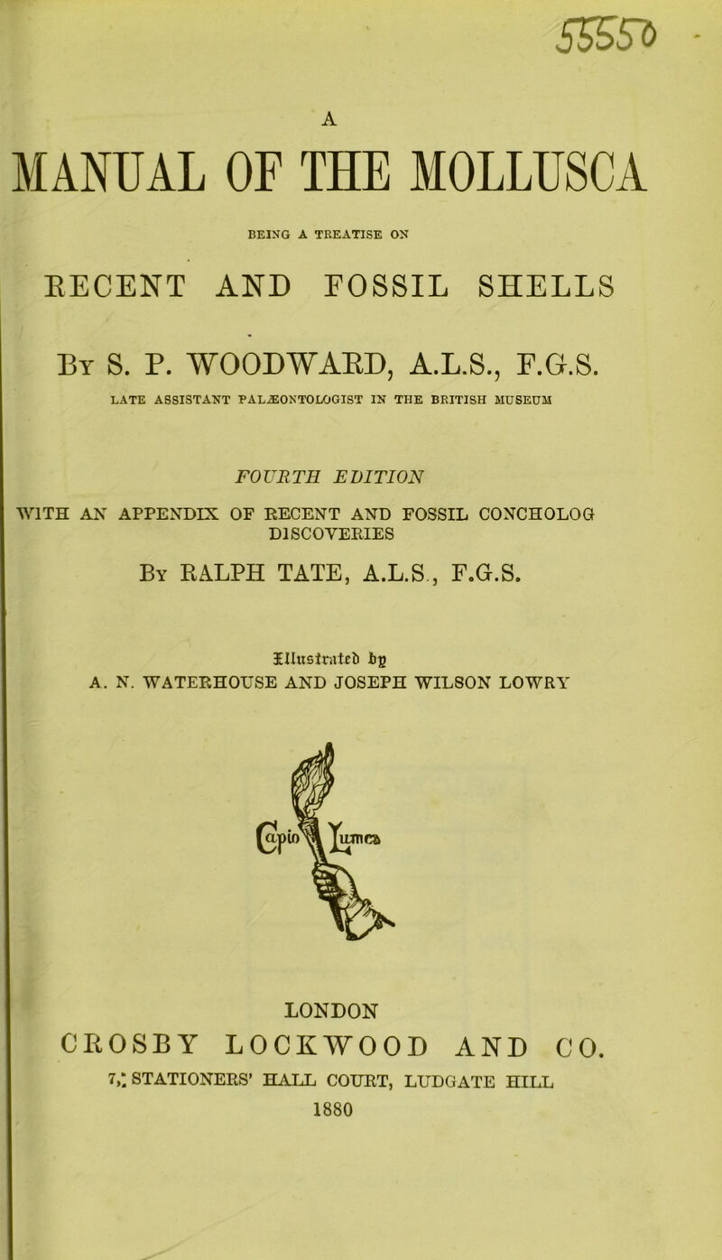 5&5?> A MANUAL OF THE MOLLUSCA BEING A TREATISE ON RECENT AND FOSSIL SHELLS By S. P. WOODWARD, A.L.S., F.G.S. LATE ASSISTANT PALAEONTOLOGIST IN TIIE BRITISH MUSEUM FOURTH EDITION WITH AN APPENDIX OF EECENT AND FOSSIL CONCHOLOG DISCOVERIES By RALPH TATE, A.L.S ., F.G.S. IHuslraicb ig A. N. WATERHOUSE AND JOSEPH WIL80N LOWRY LONDON CROSBY LOCKWOOD AND CO. 7,; STATIONERS’ HALL COURT, LUDGATE HILL 1880