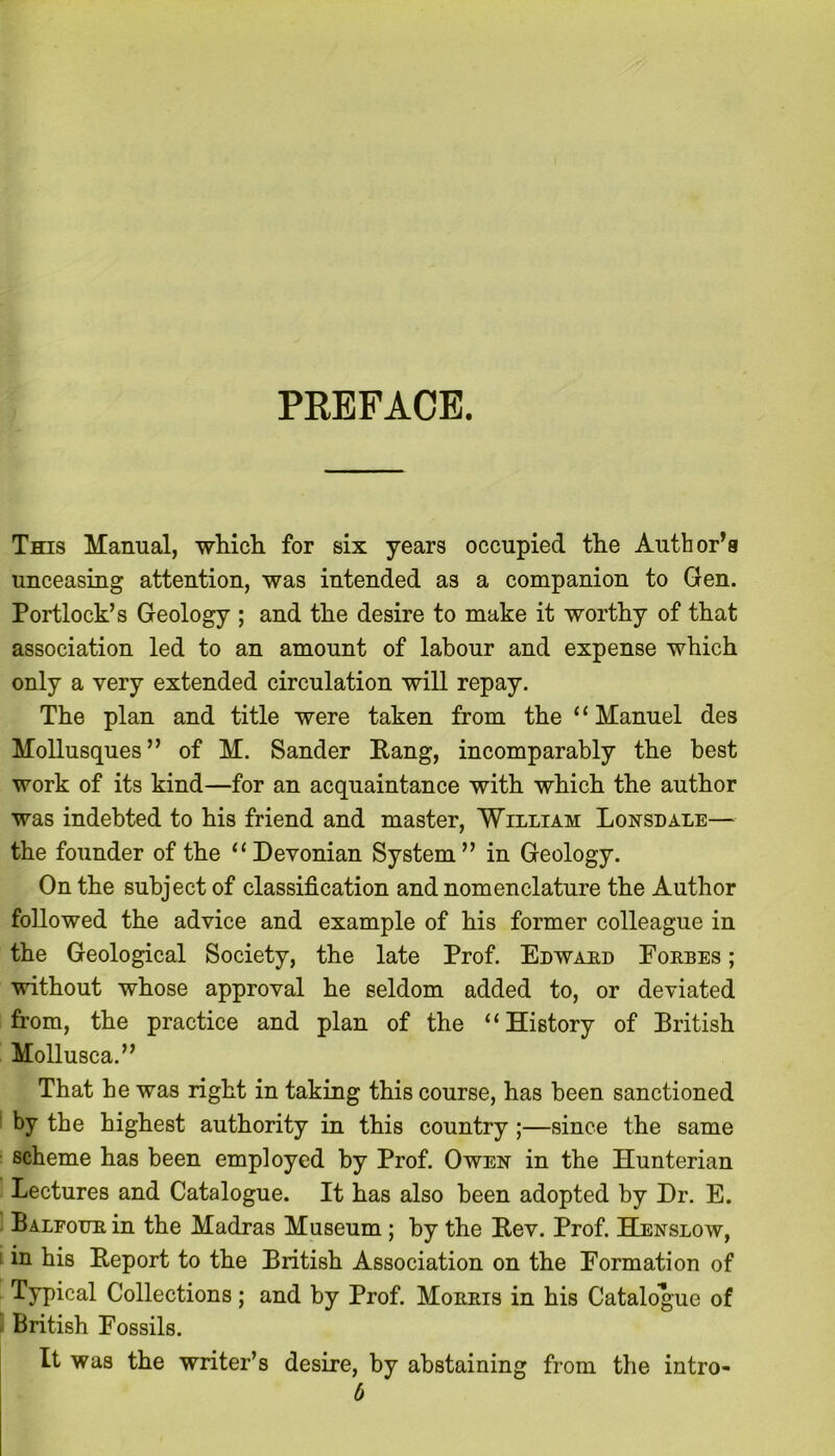 PREFACE. This Manual, which for six years occupied the Author's unceasing attention, was intended as a companion to Gen. Portlock’s Geology ; and the desire to make it worthy of that association led to an amount of labour and expense which only a very extended circulation will repay. The plan and title were taken from the “Manuel des Mollusques” of M. Sander Rang, incomparably the best work of its kind—for an acquaintance with which the author was indebted to his friend and master, William Lonsdale— the founder of the “Devonian System” in Geology. On the subject of classification and nomenclature the Author followed the advice and example of his former colleague in the Geological Society, the late Prof. Edward Eorbes ; without whose approval he seldom added to, or deviated from, the practice and plan of the “History of British Mollusca.” That be was right in taking this course, has been sanctioned by the highest authority in this country ;—since the same scheme has been employed by Prof. Owen in the Hunterian Lectures and Catalogue. It has also been adopted by Dr. E. Balfour in the Madras Museum ; by the Rev. Prof. Henslow, : in his Report to the British Association on the Formation of Typical Collections; and by Prof. Morris in his Catalogue of British Fossils. It was the writer’s desire, by abstaining from the intro- 6