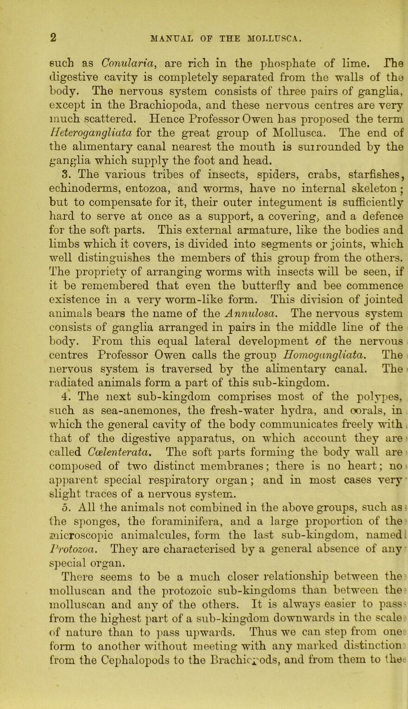 such as Conularia, are rich in the phosphate of lime. The digestive cavity is completely separated from the walls of the body. The nervous system consists of three pairs of ganglia, except in the Brachiopoda, and these nervous centres are very much scattered. Hence Professor Owen has proposed the term Ileterogangliata for the great group of Mollusca. The end of the alimentary canal nearest the mouth is sui rounded by the ganglia which supply the foot and head. 3. The various tribes of insects, spiders, crabs, starfishes, echinoderms, entozoa, and worms, have no internal skeleton ; but to compensate for it, their outer integument is sufficiently hard to serve at once as a support, a covering, and a defence for the soft parts. This external armature, like the bodies and limbs which it covers, is divided into segments or joints, which well distinguishes the members of this group from the others. The propriety of arranging worms with insects will be seen, if it be remembered that even the butterfly and bee commence existence in a very worm-like form. This division of jointed animals bears the name of the Annulosa. The nervous system consists of ganglia arranged in pairs in the middle line of the body. From this equal lateral development of the nervous centres Professor Owen calls the group Eomogangliata. The nervous system is traversed by the alimentary canal. The radiated animals form a part of this sub-kingdom. 4. The next sub-kingdom comprises most of the polypes, such as sea-anemones, the fresh-water hydra, and corals, in which the general cavity of the body communicates freely with that of the digestive apparatus, on which account they are called Ccelenteratci. The soft parts forming the body wall are composed of two distinct membranes; there is no heart; no apparent special respiratory organ ; and in most cases very slight traces of a nervous system. 5. All the animals not combined in the above groups, such as the sponges, the foraminifera, and a large proportion of the microscopic animalcules, form the last sub-kingdom, named Protozoa. They are characterised by a general absence of any special organ. There seems to be a much closer relationship between the molluscan and the protozoic sub-kingdoms than between the molluscan and any of the others. It is always easier to pass' from the highest part of a sub-kingdom downwards in the scale of nature than to pass upwards. Thus we can step from one form to another without meeting with any marked distinction from the Cophalopods to the Brachici'ods, and from them to the